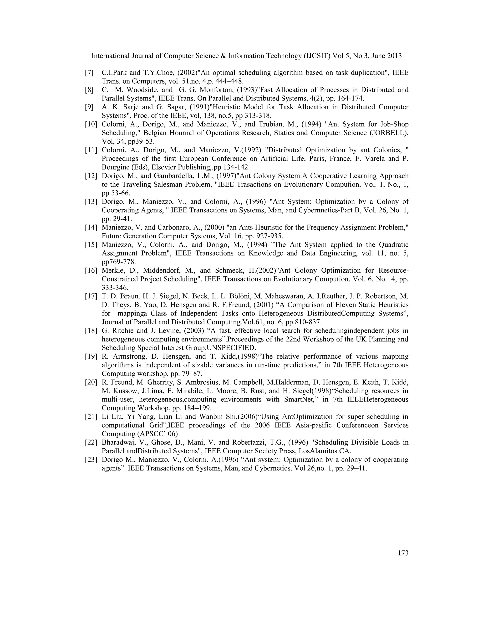 International Journal of Computer Science & Information Technology (IJCSIT) Vol 5, No 3, June 2013
173
[7] C.I.Park and T.Y.Choe, (2002)"An optimal scheduling algorithm based on task duplication", IEEE
Trans. on Computers, vol. 51,no. 4,p. 444–448.
[8] C. M. Woodside, and G. G. Monforton, (1993)"Fast Allocation of Processes in Distributed and
Parallel Systems", IEEE Trans. On Parallel and Distributed Systems, 4(2), pp. 164-174.
[9] A. K. Sarje and G. Sagar, (1991)"Heuristic Model for Task Allocation in Distributed Computer
Systems", Proc. of the IEEE, vol, 138, no.5, pp 313-318.
[10] Colorni, A., Dorigo, M., and Maniezzo, V., and Trubian, M., (1994) "Ant System for Job-Shop
Scheduling," Belgian Hournal of Operations Research, Statics and Computer Science (JORBELL),
Vol, 34, pp39-53.
[11] Colorni, A., Dorigo, M., and Maniezzo, V.(1992) "Distributed Optimization by ant Colonies, "
Proceedings of the first European Conference on Artificial Life, Paris, France, F. Varela and P.
Bourgine (Eds), Elsevier Publishing,.pp 134-142.
[12] Dorigo, M., and Gambardella, L.M., (1997)"Ant Colony System:A Cooperative Learning Approach
to the Traveling Salesman Problem, "IEEE Trasactions on Evolutionary Compution, Vol. 1, No., 1,
pp.53-66.
[13] Dorigo, M., Maniezzo, V., and Colorni, A., (1996) "Ant System: Optimization by a Colony of
Cooperating Agents, " IEEE Transactions on Systems, Man, and Cybernnetics-Part B, Vol. 26, No. 1,
pp. 29-41.
[14] Maniezzo, V. and Carbonaro, A., (2000) "an Ants Heuristic for the Frequency Assignment Problem,"
Future Generation Computer Systems, Vol. 16, pp. 927-935.
[15] Maniezzo, V., Colorni, A., and Dorigo, M., (1994) "The Ant System applied to the Quadratic
Assignment Problem", IEEE Transactions on Knowledge and Data Engineering, vol. 11, no. 5,
pp769-778.
[16] Merkle, D., Middendorf, M., and Schmeck, H.(2002)"Ant Colony Optimization for Resource-
Constrained Project Scheduling", IEEE Transactions on Evolutionary Compution, Vol. 6, No. 4, pp.
333-346.
[17] T. D. Braun, H. J. Siegel, N. Beck, L. L. Bölöni, M. Maheswaran, A. I.Reuther, J. P. Robertson, M.
D. Theys, B. Yao, D. Hensgen and R. F.Freund, (2001) “A Comparison of Eleven Static Heuristics
for mappinga Class of Independent Tasks onto Heterogeneous DistributedComputing Systems”,
Journal of Parallel and Distributed Computing.Vol.61, no. 6, pp.810-837.
[18] G. Ritchie and J. Levine, (2003) “A fast, effective local search for schedulingindependent jobs in
heterogeneous computing environments”.Proceedings of the 22nd Workshop of the UK Planning and
Scheduling Special Interest Group.UNSPECIFIED.
[19] R. Armstrong, D. Hensgen, and T. Kidd,(1998)“The relative performance of various mapping
algorithms is independent of sizable variances in run-time predictions,” in 7th IEEE Heterogeneous
Computing workshop, pp. 79–87.
[20] R. Freund, M. Gherrity, S. Ambrosius, M. Campbell, M.Halderman, D. Hensgen, E. Keith, T. Kidd,
M. Kussow, J.Lima, F. Mirabile, L. Moore, B. Rust, and H. Siegel(1998)“Scheduling resources in
multi-user, heterogeneous,computing environments with SmartNet,” in 7th IEEEHeterogeneous
Computing Workshop, pp. 184–199.
[21] Li Liu, Yi Yang, Lian Li and Wanbin Shi,(2006)“Using AntOptimization for super scheduling in
computational Grid",IEEE proceedings of the 2006 IEEE Asia-pasific Conferenceon Services
Computing (APSCC’ 06)
[22] Bharadwaj, V., Ghose, D., Mani, V. and Robertazzi, T.G., (1996) "Scheduling Divisible Loads in
Parallel andDistributed Systems", IEEE Computer Society Press, LosAlamitos CA.
[23] Dorigo M., Maniezzo, V., Colorni, A.(1996) “Ant system: Optimization by a colony of cooperating
agents”. IEEE Transactions on Systems, Man, and Cybernetics. Vol 26,no. 1, pp. 29–41.
 
