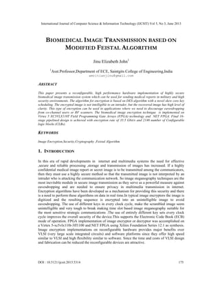 International Journal of Computer Science & Information Technology (IJCSIT) Vol 5, No 3, June 2013
DOI : 10.5121/ijcsit.2013.5314 175
BIOMEDICAL IMAGE TRANSMISSION BASED ON
MODIFIED FEISTAL ALGORITHM
Jinu Elizabeth John1
1
Asst.Professor,Department of ECE, Saintgits College of Engineering,India
amritianjinu@gmail.com
ABSTRACT
This paper presents a reconfigurable, high performance hardware implementation of highly secure
biomedical image transmission system which can be used for sending medical reports in military and high
security environments. The algorithm for encryption is based on DES algorithm with a novel skew core key
scheduling. The encrypted image is not intelligible to an intruder, but the recovered image has high level of
clarity. This type of encryption can be used in applications where we need to discourage eavesdropping
from co-channel users or RF scanners. The biomedical image encryption technique is implemented on
Virtex 5 XC5VLX110T Field Programming Gate Arrays (FPGA) technology and NET FPGA. Final 16-
stage pipelined design is achieved with encryption rate of 35.5 Gbit/s and 2140 number of Configurable
logic blocks (CLBs).
KEYWORDS
Image Encryption,Security,Cryptography ,Feistal Algorithm
1. INTRODUCTION
In this era of rapid developments in internet and multimedia systems the need for effective
,secure and reliable processing ,storage and transmission of images has increased. If a highly
confidential medical image report or secret image is to be transmitted among the communicators,
then they must use a highly secure method so that the transmitted image is not interpreted by an
intruder who is attacking the communication network. So image steganography techniques are the
most inevitable module in secure image transmission as they serve as a powerful measure against
eavesdropping and are needed to ensure privacy in multimedia transmission in internet.
Encryption algorithms have been developed as a mechanism for providing this security and there
is a need to perform these algorithms on data in real time.In typical image encryptors the image is
digitized and the resulting sequence is encrypted into an unintelligible image to avoid
eavesdropping. The use of different keys in every clock cycle, make the scrambled image seem
unintelligible and very tough to break making time slot based image steganography suitable for
the most sensitive strategic communications .The use of entirely different key sets every clock
cycle improves the overall security of the device.This supports the Electronic Code Book (ECB)
mode of operation. FPGA implementation of image encryptor or decryptor was accomplished on
a Virtex 5-xc5vlx110t-3ff1100 and NET FPGA using Xilinx Foundation Series 12.1 as synthesis.
Image encryption implementations on reconfigurable hardware provides major benefits over
VLSI (very large scale integrated circuits) and software platforms since they offer high speed
similar to VLSI and high flexibility similar to software. Since the time and costs of VLSI design
and fabrication can be reduced the reconfigurable devices are attractive.
 