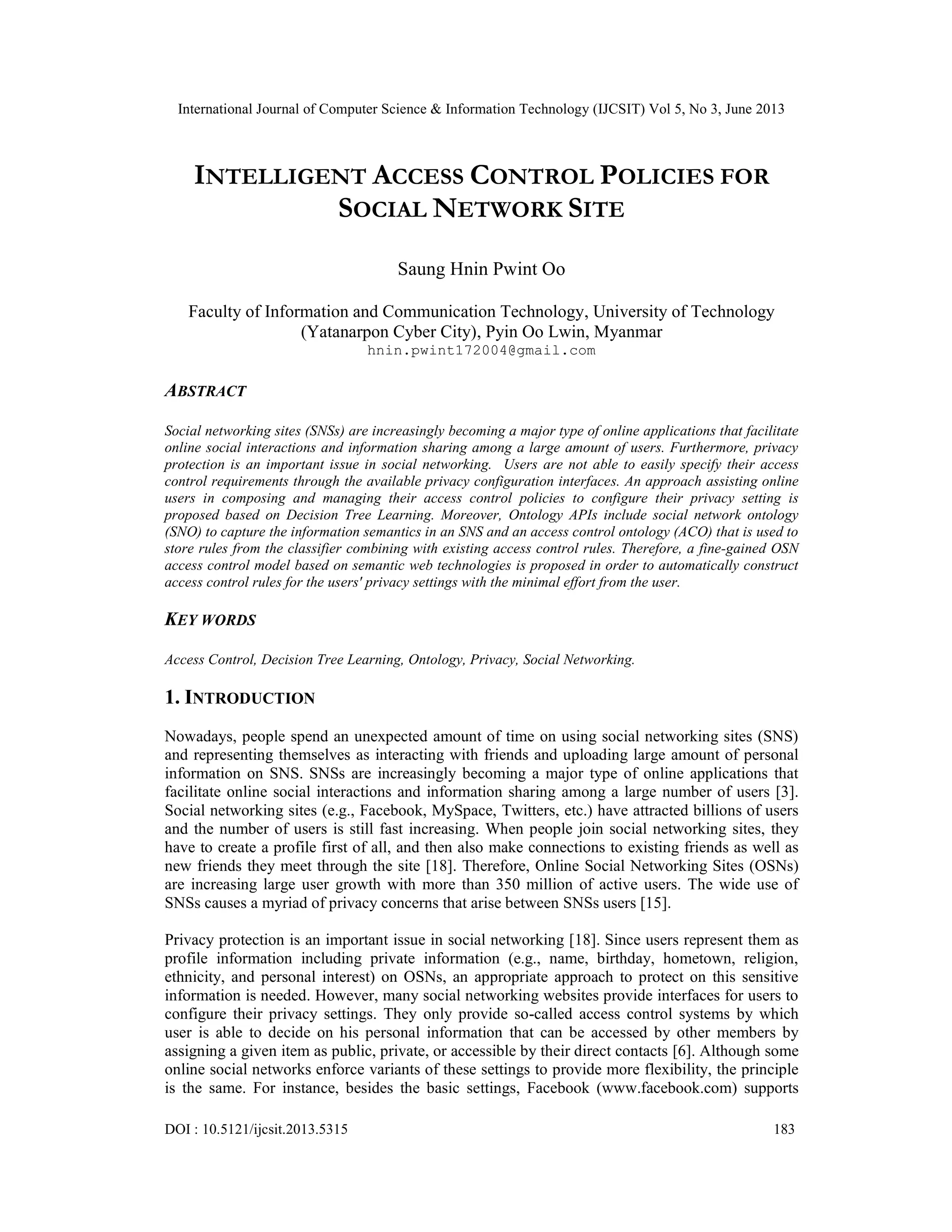 International Journal of Computer Science & Information Technology (IJCSIT) Vol 5, No 3, June 2013
DOI : 10.5121/ijcsit.2013.5315 183
INTELLIGENT ACCESS CONTROL POLICIES FOR
SOCIAL NETWORK SITE
Saung Hnin Pwint Oo
Faculty of Information and Communication Technology, University of Technology
(Yatanarpon Cyber City), Pyin Oo Lwin, Myanmar
hnin.pwint172004@gmail.com
ABSTRACT
Social networking sites (SNSs) are increasingly becoming a major type of online applications that facilitate
online social interactions and information sharing among a large amount of users. Furthermore, privacy
protection is an important issue in social networking. Users are not able to easily specify their access
control requirements through the available privacy configuration interfaces. An approach assisting online
users in composing and managing their access control policies to configure their privacy setting is
proposed based on Decision Tree Learning. Moreover, Ontology APIs include social network ontology
(SNO) to capture the information semantics in an SNS and an access control ontology (ACO) that is used to
store rules from the classifier combining with existing access control rules. Therefore, a fine-gained OSN
access control model based on semantic web technologies is proposed in order to automatically construct
access control rules for the users' privacy settings with the minimal effort from the user.
KEY WORDS
Access Control, Decision Tree Learning, Ontology, Privacy, Social Networking.
1. INTRODUCTION
Nowadays, people spend an unexpected amount of time on using social networking sites (SNS)
and representing themselves as interacting with friends and uploading large amount of personal
information on SNS. SNSs are increasingly becoming a major type of online applications that
facilitate online social interactions and information sharing among a large number of users [3].
Social networking sites (e.g., Facebook, MySpace, Twitters, etc.) have attracted billions of users
and the number of users is still fast increasing. When people join social networking sites, they
have to create a profile first of all, and then also make connections to existing friends as well as
new friends they meet through the site [18]. Therefore, Online Social Networking Sites (OSNs)
are increasing large user growth with more than 350 million of active users. The wide use of
SNSs causes a myriad of privacy concerns that arise between SNSs users [15].
Privacy protection is an important issue in social networking [18]. Since users represent them as
profile information including private information (e.g., name, birthday, hometown, religion,
ethnicity, and personal interest) on OSNs, an appropriate approach to protect on this sensitive
information is needed. However, many social networking websites provide interfaces for users to
configure their privacy settings. They only provide so-called access control systems by which
user is able to decide on his personal information that can be accessed by other members by
assigning a given item as public, private, or accessible by their direct contacts [6]. Although some
online social networks enforce variants of these settings to provide more flexibility, the principle
is the same. For instance, besides the basic settings, Facebook (www.facebook.com) supports
 