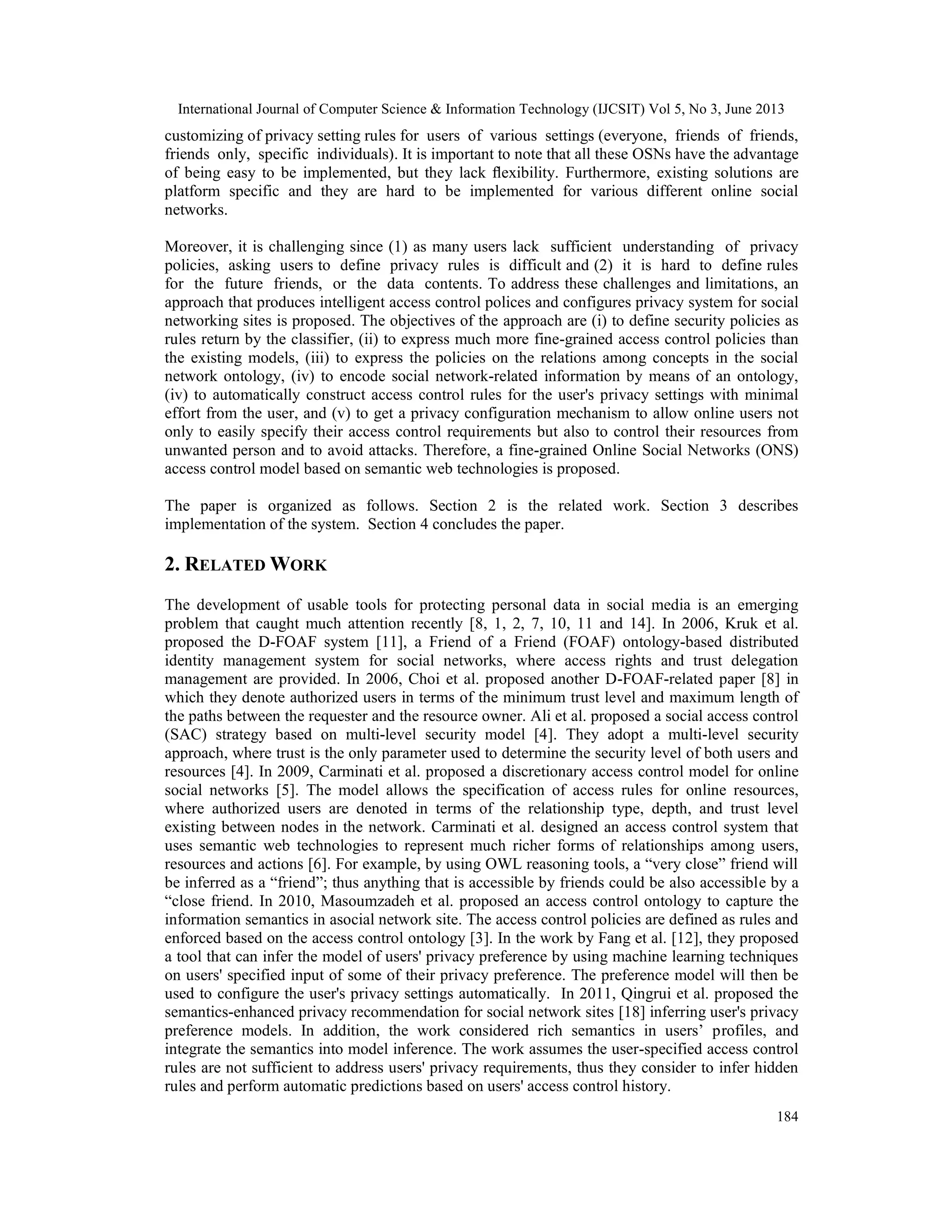 International Journal of Computer Science & Information Technology (IJCSIT) Vol 5, No 3, June 2013
184
customizing of privacy setting rules for users of various settings (everyone, friends of friends,
friends only, specific individuals). It is important to note that all these OSNs have the advantage
of being easy to be implemented, but they lack ﬂexibility. Furthermore, existing solutions are
platform specific and they are hard to be implemented for various different online social
networks.
Moreover, it is challenging since (1) as many users lack sufficient understanding of privacy
policies, asking users to define privacy rules is difficult and (2) it is hard to define rules
for the future friends, or the data contents. To address these challenges and limitations, an
approach that produces intelligent access control polices and configures privacy system for social
networking sites is proposed. The objectives of the approach are (i) to define security policies as
rules return by the classifier, (ii) to express much more fine-grained access control policies than
the existing models, (iii) to express the policies on the relations among concepts in the social
network ontology, (iv) to encode social network-related information by means of an ontology,
(iv) to automatically construct access control rules for the user's privacy settings with minimal
effort from the user, and (v) to get a privacy configuration mechanism to allow online users not
only to easily specify their access control requirements but also to control their resources from
unwanted person and to avoid attacks. Therefore, a fine-grained Online Social Networks (ONS)
access control model based on semantic web technologies is proposed.
The paper is organized as follows. Section 2 is the related work. Section 3 describes
implementation of the system. Section 4 concludes the paper.
2. RELATED WORK
The development of usable tools for protecting personal data in social media is an emerging
problem that caught much attention recently [8, 1, 2, 7, 10, 11 and 14]. In 2006, Kruk et al.
proposed the D-FOAF system [11], a Friend of a Friend (FOAF) ontology-based distributed
identity management system for social networks, where access rights and trust delegation
management are provided. In 2006, Choi et al. proposed another D-FOAF-related paper [8] in
which they denote authorized users in terms of the minimum trust level and maximum length of
the paths between the requester and the resource owner. Ali et al. proposed a social access control
(SAC) strategy based on multi-level security model [4]. They adopt a multi-level security
approach, where trust is the only parameter used to determine the security level of both users and
resources [4]. In 2009, Carminati et al. proposed a discretionary access control model for online
social networks [5]. The model allows the specification of access rules for online resources,
where authorized users are denoted in terms of the relationship type, depth, and trust level
existing between nodes in the network. Carminati et al. designed an access control system that
uses semantic web technologies to represent much richer forms of relationships among users,
resources and actions [6]. For example, by using OWL reasoning tools, a “very close” friend will
be inferred as a “friend”; thus anything that is accessible by friends could be also accessible by a
“close friend. In 2010, Masoumzadeh et al. proposed an access control ontology to capture the
information semantics in asocial network site. The access control policies are defined as rules and
enforced based on the access control ontology [3]. In the work by Fang et al. [12], they proposed
a tool that can infer the model of users' privacy preference by using machine learning techniques
on users' specified input of some of their privacy preference. The preference model will then be
used to configure the user's privacy settings automatically. In 2011, Qingrui et al. proposed the
semantics-enhanced privacy recommendation for social network sites [18] inferring user's privacy
preference models. In addition, the work considered rich semantics in users’ profiles, and
integrate the semantics into model inference. The work assumes the user-specified access control
rules are not sufficient to address users' privacy requirements, thus they consider to infer hidden
rules and perform automatic predictions based on users' access control history.
 