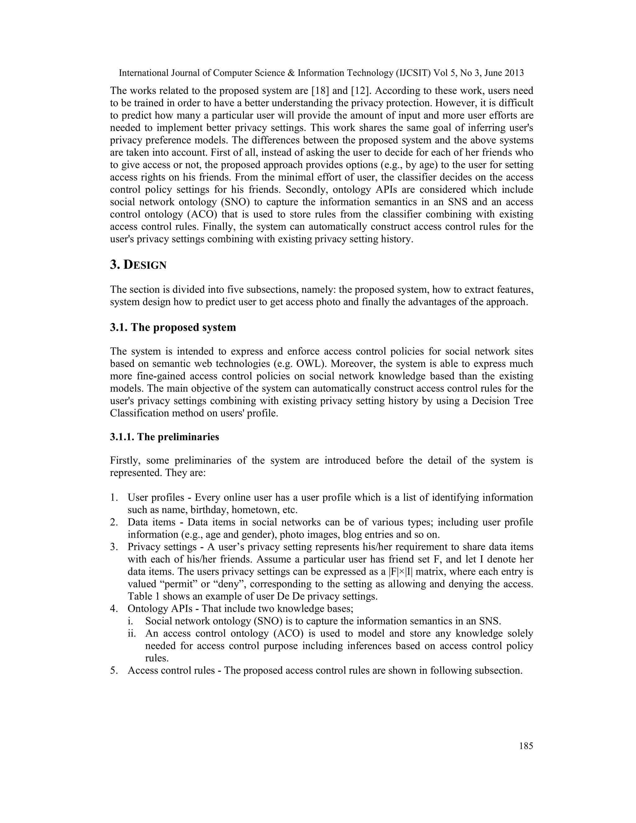 International Journal of Computer Science & Information Technology (IJCSIT) Vol 5, No 3, June 2013
185
The works related to the proposed system are [18] and [12]. According to these work, users need
to be trained in order to have a better understanding the privacy protection. However, it is difficult
to predict how many a particular user will provide the amount of input and more user efforts are
needed to implement better privacy settings. This work shares the same goal of inferring user's
privacy preference models. The differences between the proposed system and the above systems
are taken into account. First of all, instead of asking the user to decide for each of her friends who
to give access or not, the proposed approach provides options (e.g., by age) to the user for setting
access rights on his friends. From the minimal effort of user, the classifier decides on the access
control policy settings for his friends. Secondly, ontology APIs are considered which include
social network ontology (SNO) to capture the information semantics in an SNS and an access
control ontology (ACO) that is used to store rules from the classifier combining with existing
access control rules. Finally, the system can automatically construct access control rules for the
user's privacy settings combining with existing privacy setting history.
3. DESIGN
The section is divided into five subsections, namely: the proposed system, how to extract features,
system design how to predict user to get access photo and finally the advantages of the approach.
3.1. The proposed system
The system is intended to express and enforce access control policies for social network sites
based on semantic web technologies (e.g. OWL). Moreover, the system is able to express much
more fine-gained access control policies on social network knowledge based than the existing
models. The main objective of the system can automatically construct access control rules for the
user's privacy settings combining with existing privacy setting history by using a Decision Tree
Classification method on users' profile.
3.1.1. The preliminaries
Firstly, some preliminaries of the system are introduced before the detail of the system is
represented. They are:
1. User profiles - Every online user has a user profile which is a list of identifying information
such as name, birthday, hometown, etc.
2. Data items - Data items in social networks can be of various types; including user profile
information (e.g., age and gender), photo images, blog entries and so on.
3. Privacy settings - A user’s privacy setting represents his/her requirement to share data items
with each of his/her friends. Assume a particular user has friend set F, and let I denote her
data items. The users privacy settings can be expressed as a |F|×|I| matrix, where each entry is
valued “permit” or “deny”, corresponding to the setting as allowing and denying the access.
Table 1 shows an example of user De De privacy settings.
4. Ontology APIs - That include two knowledge bases;
i. Social network ontology (SNO) is to capture the information semantics in an SNS.
ii. An access control ontology (ACO) is used to model and store any knowledge solely
needed for access control purpose including inferences based on access control policy
rules.
5. Access control rules - The proposed access control rules are shown in following subsection.
 