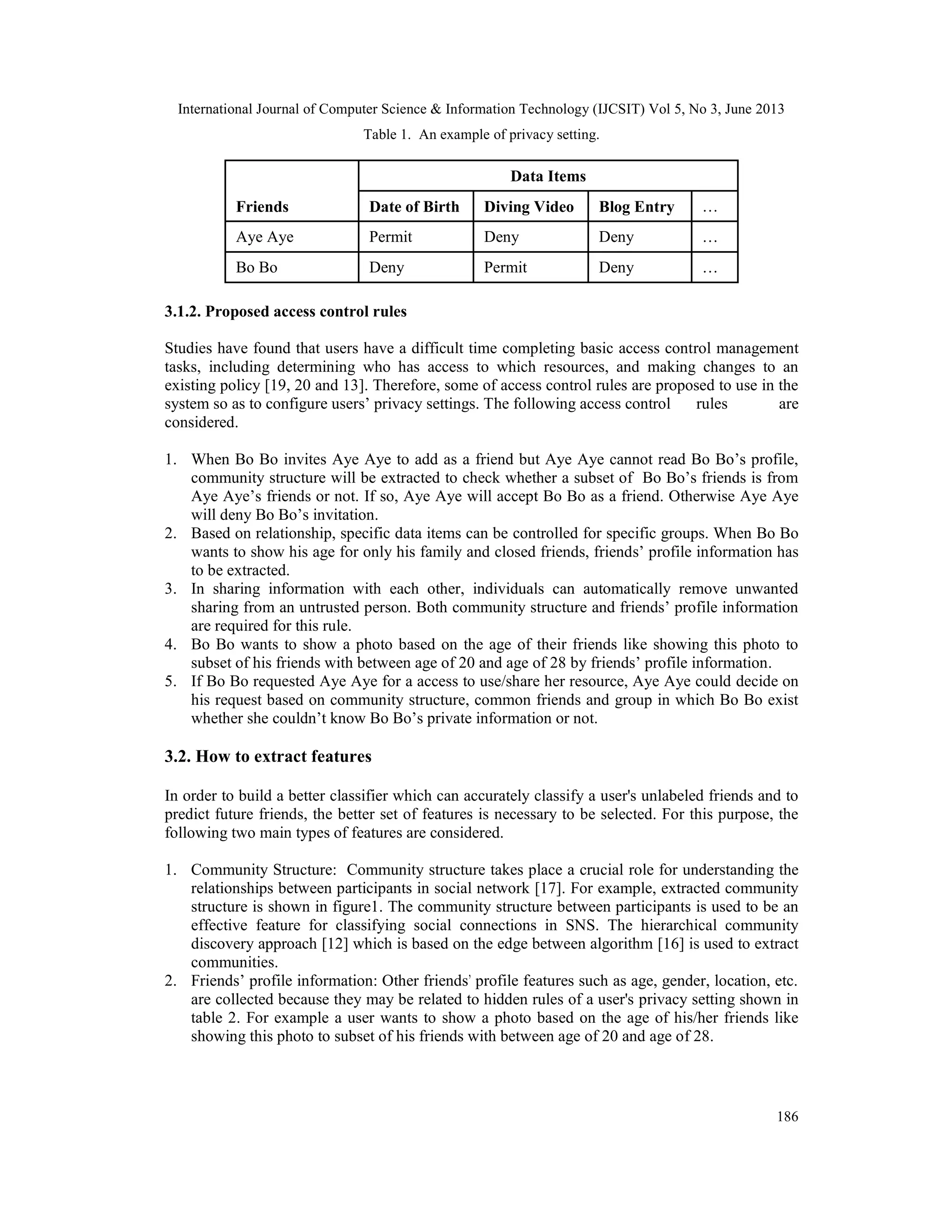 International Journal of Computer Science & Information Technology (IJCSIT) Vol 5, No 3, June 2013
186
Table 1. An example of privacy setting.
Data Items
Friends Date of Birth Diving Video Blog Entry …
Aye Aye Permit Deny Deny …
Bo Bo Deny Permit Deny …
3.1.2. Proposed access control rules
Studies have found that users have a difficult time completing basic access control management
tasks, including determining who has access to which resources, and making changes to an
existing policy [19, 20 and 13]. Therefore, some of access control rules are proposed to use in the
system so as to configure users’ privacy settings. The following access control rules are
considered.
1. When Bo Bo invites Aye Aye to add as a friend but Aye Aye cannot read Bo Bo’s profile,
community structure will be extracted to check whether a subset of Bo Bo’s friends is from
Aye Aye’s friends or not. If so, Aye Aye will accept Bo Bo as a friend. Otherwise Aye Aye
will deny Bo Bo’s invitation.
2. Based on relationship, specific data items can be controlled for specific groups. When Bo Bo
wants to show his age for only his family and closed friends, friends’ profile information has
to be extracted.
3. In sharing information with each other, individuals can automatically remove unwanted
sharing from an untrusted person. Both community structure and friends’ profile information
are required for this rule.
4. Bo Bo wants to show a photo based on the age of their friends like showing this photo to
subset of his friends with between age of 20 and age of 28 by friends’ profile information.
5. If Bo Bo requested Aye Aye for a access to use/share her resource, Aye Aye could decide on
his request based on community structure, common friends and group in which Bo Bo exist
whether she couldn’t know Bo Bo’s private information or not.
3.2. How to extract features
In order to build a better classifier which can accurately classify a user's unlabeled friends and to
predict future friends, the better set of features is necessary to be selected. For this purpose, the
following two main types of features are considered.
1. Community Structure: Community structure takes place a crucial role for understanding the
relationships between participants in social network [17]. For example, extracted community
structure is shown in figure1. The community structure between participants is used to be an
effective feature for classifying social connections in SNS. The hierarchical community
discovery approach [12] which is based on the edge between algorithm [16] is used to extract
communities.
2. Friends’ profile information: Other friends' profile features such as age, gender, location, etc.
are collected because they may be related to hidden rules of a user's privacy setting shown in
table 2. For example a user wants to show a photo based on the age of his/her friends like
showing this photo to subset of his friends with between age of 20 and age of 28.
 