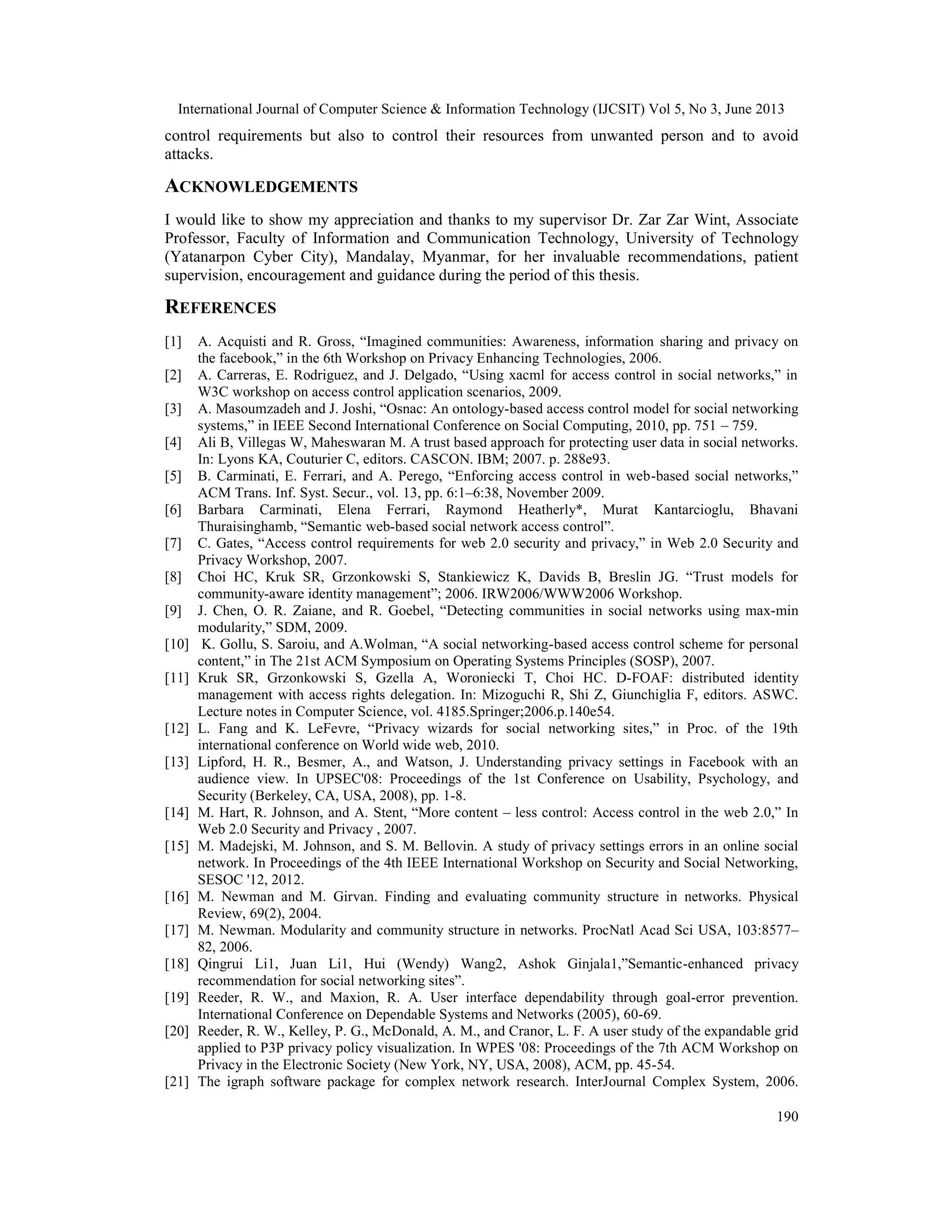 International Journal of Computer Science & Information Technology (IJCSIT) Vol 5, No 3, June 2013
190
control requirements but also to control their resources from unwanted person and to avoid
attacks.
ACKNOWLEDGEMENTS
I would like to show my appreciation and thanks to my supervisor Dr. Zar Zar Wint, Associate
Professor, Faculty of Information and Communication Technology, University of Technology
(Yatanarpon Cyber City), Mandalay, Myanmar, for her invaluable recommendations, patient
supervision, encouragement and guidance during the period of this thesis.
REFERENCES
[1] A. Acquisti and R. Gross, “Imagined communities: Awareness, information sharing and privacy on
the facebook,” in the 6th Workshop on Privacy Enhancing Technologies, 2006.
[2] A. Carreras, E. Rodriguez, and J. Delgado, “Using xacml for access control in social networks,” in
W3C workshop on access control application scenarios, 2009.
[3] A. Masoumzadeh and J. Joshi, “Osnac: An ontology-based access control model for social networking
systems,” in IEEE Second International Conference on Social Computing, 2010, pp. 751 – 759.
[4] Ali B, Villegas W, Maheswaran M. A trust based approach for protecting user data in social networks.
In: Lyons KA, Couturier C, editors. CASCON. IBM; 2007. p. 288e93.
[5] B. Carminati, E. Ferrari, and A. Perego, “Enforcing access control in web-based social networks,”
ACM Trans. Inf. Syst. Secur., vol. 13, pp. 6:1–6:38, November 2009.
[6] Barbara Carminati, Elena Ferrari, Raymond Heatherly*, Murat Kantarcioglu, Bhavani
Thuraisinghamb, “Semantic web-based social network access control”.
[7] C. Gates, “Access control requirements for web 2.0 security and privacy,” in Web 2.0 Security and
Privacy Workshop, 2007.
[8] Choi HC, Kruk SR, Grzonkowski S, Stankiewicz K, Davids B, Breslin JG. “Trust models for
community-aware identity management”; 2006. IRW2006/WWW2006 Workshop.
[9] J. Chen, O. R. Zaiane, and R. Goebel, “Detecting communities in social networks using max-min
modularity,” SDM, 2009.
[10] K. Gollu, S. Saroiu, and A.Wolman, “A social networking-based access control scheme for personal
content,” in The 21st ACM Symposium on Operating Systems Principles (SOSP), 2007.
[11] Kruk SR, Grzonkowski S, Gzella A, Woroniecki T, Choi HC. D-FOAF: distributed identity
management with access rights delegation. In: Mizoguchi R, Shi Z, Giunchiglia F, editors. ASWC.
Lecture notes in Computer Science, vol. 4185.Springer;2006.p.140e54.
[12] L. Fang and K. LeFevre, “Privacy wizards for social networking sites,” in Proc. of the 19th
international conference on World wide web, 2010.
[13] Lipford, H. R., Besmer, A., and Watson, J. Understanding privacy settings in Facebook with an
audience view. In UPSEC'08: Proceedings of the 1st Conference on Usability, Psychology, and
Security (Berkeley, CA, USA, 2008), pp. 1-8.
[14] M. Hart, R. Johnson, and A. Stent, “More content – less control: Access control in the web 2.0,” In
Web 2.0 Security and Privacy , 2007.
[15] M. Madejski, M. Johnson, and S. M. Bellovin. A study of privacy settings errors in an online social
network. In Proceedings of the 4th IEEE International Workshop on Security and Social Networking,
SESOC '12, 2012.
[16] M. Newman and M. Girvan. Finding and evaluating community structure in networks. Physical
Review, 69(2), 2004.
[17] M. Newman. Modularity and community structure in networks. ProcNatl Acad Sci USA, 103:8577–
82, 2006.
[18] Qingrui Li1, Juan Li1, Hui (Wendy) Wang2, Ashok Ginjala1,”Semantic-enhanced privacy
recommendation for social networking sites”.
[19] Reeder, R. W., and Maxion, R. A. User interface dependability through goal-error prevention.
International Conference on Dependable Systems and Networks (2005), 60-69.
[20] Reeder, R. W., Kelley, P. G., McDonald, A. M., and Cranor, L. F. A user study of the expandable grid
applied to P3P privacy policy visualization. In WPES '08: Proceedings of the 7th ACM Workshop on
Privacy in the Electronic Society (New York, NY, USA, 2008), ACM, pp. 45-54.
[21] The igraph software package for complex network research. InterJournal Complex System, 2006.
 
