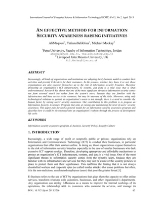 International Journal of Computer Science & Information Technology (IJCSIT) Vol 5, No 2, April 2013
DOI : 10.5121/ijcsit.2013.5206 63
AN EFFECTIVE METHOD FOR INFORMATION
SECURITY AWARENESS RAISING INITIATIVES
AliMaqousi1
, TatianaBalikhina1
, Michael Mackay2
1
Petra University, Faculty of Information Technology, Jordan
amaqousi@uop.edu.jo, tbalikhina@uop.edu.jo
2
Liverpool John Moores University, UK
M.I.Mackay@ljmu.ac.uk
ABSTRACT
Increasingly, all kinds of organizations and institutions are adopting the E-business model to conduct their
activities and provide E-Services for their customers. In the process, whether they know it or not, those
organizations are also opening themselves up to the risk of information security breaches. Therefore
protecting an organization’s ICT infrastructure, IT systems, and Data is a vital issue that is often
underestimated. Research has shown that one of the most significant threats to information security comes
not from external attack but rather from the system's users, because they are familiar with the
infrastructure and have access to its resources, but may be unaware of the risks. Moreover, using only
technological solutions to protect an organization’s assets is not enough; there is a need to consider the
human factor by raising users’ security awareness. Our contribution to this problem is to propose an
Information Security Awareness Program that aims at raising and maintaining the level of users’ security
awareness. This paper puts forward a general model for an information security awareness program and
describes how it could be incorporated into an organization’s website through the process of development
life cycle.
KEYWORDS
Information security awareness program, E-business, Security Policy, Security Culture
1. INTRODUCTION
Increasingly, a wide range of profit or nonprofit, public or private, organizations rely on
Information and Communications Technology (ICT) to conduct their businesses, in particular
organizations that offer their services online. In doing so, those organizations expose themselves
to the risk of information security breaches especially in the case of smaller businesses who lack
extensive ICT support services. Therefore, developing appropriate and affordable mechanisms to
protect an organization’s ICT infrastructure, systems, and data is a vital issue. One of the most
significant threats to information security comes from the system's users, because they are
familiar with its infrastructure and services but they may not be aware of the security policies in
place to protect them and their significance. This reaffirms the finding that it is not always
dissatisfied workers and corporate spies (so called insider attacks) that cause problems but often,
it is the non-malicious, uninformed employees (users) that pose the greater threat [1].
E-Business refers to the use of ICT by organizations that gives them the capacity to offer online
services, transform relations with customers, businesses, and other organization’s departments.
Any organization can deploy E-Business as a means to improve the internal workings of its
operations, the relationship with its customers who consume its services, and manage its
 