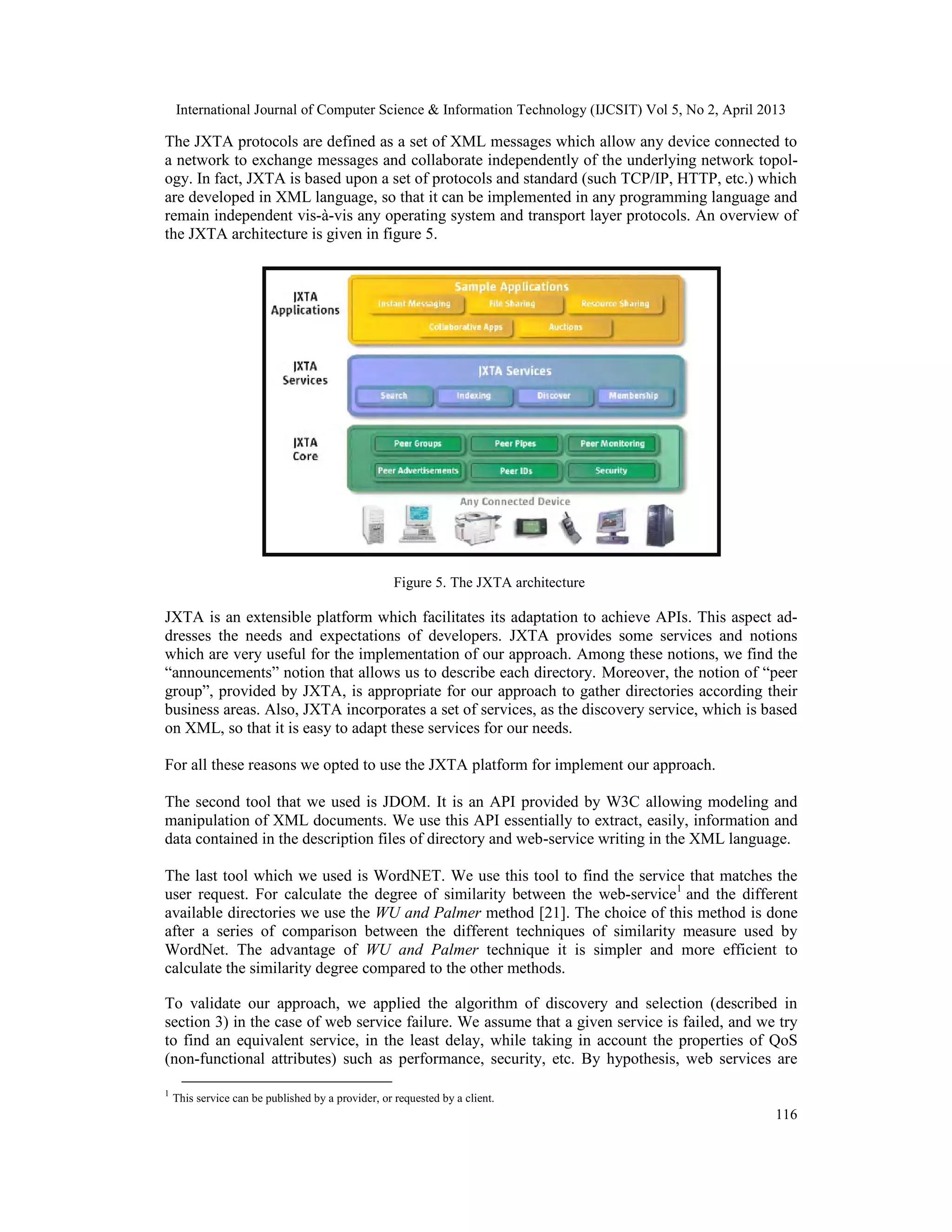 International Journal of Computer Science & Information Technology (IJCSIT) Vol 5, No 2, April 2013
116
The JXTA protocols are defined as a set of XML messages which allow any device connected to
a network to exchange messages and collaborate independently of the underlying network topol-
ogy. In fact, JXTA is based upon a set of protocols and standard (such TCP/IP, HTTP, etc.) which
are developed in XML language, so that it can be implemented in any programming language and
remain independent vis-à-vis any operating system and transport layer protocols. An overview of
the JXTA architecture is given in figure 5.
Figure 5. The JXTA architecture
JXTA is an extensible platform which facilitates its adaptation to achieve APIs. This aspect ad-
dresses the needs and expectations of developers. JXTA provides some services and notions
which are very useful for the implementation of our approach. Among these notions, we find the
“announcements” notion that allows us to describe each directory. Moreover, the notion of “peer
group”, provided by JXTA, is appropriate for our approach to gather directories according their
business areas. Also, JXTA incorporates a set of services, as the discovery service, which is based
on XML, so that it is easy to adapt these services for our needs.
For all these reasons we opted to use the JXTA platform for implement our approach.
The second tool that we used is JDOM. It is an API provided by W3C allowing modeling and
manipulation of XML documents. We use this API essentially to extract, easily, information and
data contained in the description files of directory and web-service writing in the XML language.
The last tool which we used is WordNET. We use this tool to find the service that matches the
user request. For calculate the degree of similarity between the web-service1
and the different
available directories we use the WU and Palmer method [21]. The choice of this method is done
after a series of comparison between the different techniques of similarity measure used by
WordNet. The advantage of WU and Palmer technique it is simpler and more efficient to
calculate the similarity degree compared to the other methods.
To validate our approach, we applied the algorithm of discovery and selection (described in
section 3) in the case of web service failure. We assume that a given service is failed, and we try
to find an equivalent service, in the least delay, while taking in account the properties of QoS
(non-functional attributes) such as performance, security, etc. By hypothesis, web services are
1
This service can be published by a provider, or requested by a client.
 