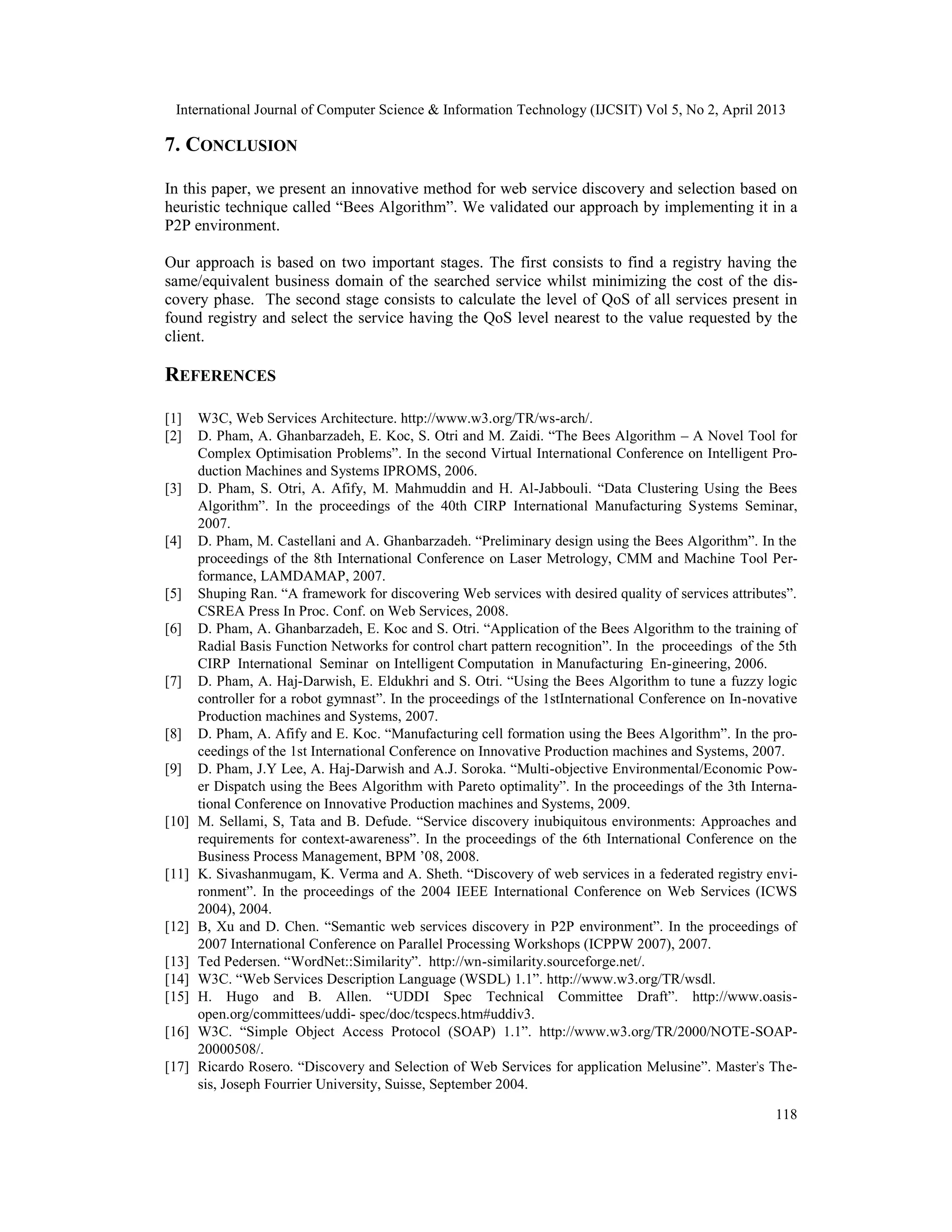 International Journal of Computer Science & Information Technology (IJCSIT) Vol 5, No 2, April 2013
118
7. CONCLUSION
In this paper, we present an innovative method for web service discovery and selection based on
heuristic technique called “Bees Algorithm”. We validated our approach by implementing it in a
P2P environment.
Our approach is based on two important stages. The first consists to find a registry having the
same/equivalent business domain of the searched service whilst minimizing the cost of the dis-
covery phase. The second stage consists to calculate the level of QoS of all services present in
found registry and select the service having the QoS level nearest to the value requested by the
client.
REFERENCES
[1] W3C, Web Services Architecture. http://www.w3.org/TR/ws-arch/.
[2] D. Pham, A. Ghanbarzadeh, E. Koc, S. Otri and M. Zaidi. “The Bees Algorithm – A Novel Tool for
Complex Optimisation Problems”. In the second Virtual International Conference on Intelligent Pro-
duction Machines and Systems IPROMS, 2006.
[3] D. Pham, S. Otri, A. Afify, M. Mahmuddin and H. Al-Jabbouli. “Data Clustering Using the Bees
Algorithm”. In the proceedings of the 40th CIRP International Manufacturing Systems Seminar,
2007.
[4] D. Pham, M. Castellani and A. Ghanbarzadeh. “Preliminary design using the Bees Algorithm”. In the
proceedings of the 8th International Conference on Laser Metrology, CMM and Machine Tool Per-
formance, LAMDAMAP, 2007.
[5] Shuping Ran. “A framework for discovering Web services with desired quality of services attributes”.
CSREA Press In Proc. Conf. on Web Services, 2008.
[6] D. Pham, A. Ghanbarzadeh, E. Koc and S. Otri. “Application of the Bees Algorithm to the training of
Radial Basis Function Networks for control chart pattern recognition”. In the proceedings of the 5th
CIRP International Seminar on Intelligent Computation in Manufacturing En-gineering, 2006.
[7] D. Pham, A. Haj-Darwish, E. Eldukhri and S. Otri. “Using the Bees Algorithm to tune a fuzzy logic
controller for a robot gymnast”. In the proceedings of the 1stInternational Conference on In-novative
Production machines and Systems, 2007.
[8] D. Pham, A. Afify and E. Koc. “Manufacturing cell formation using the Bees Algorithm”. In the pro-
ceedings of the 1st International Conference on Innovative Production machines and Systems, 2007.
[9] D. Pham, J.Y Lee, A. Haj-Darwish and A.J. Soroka. “Multi-objective Environmental/Economic Pow-
er Dispatch using the Bees Algorithm with Pareto optimality”. In the proceedings of the 3th Interna-
tional Conference on Innovative Production machines and Systems, 2009.
[10] M. Sellami, S, Tata and B. Defude. “Service discovery inubiquitous environments: Approaches and
requirements for context-awareness”. In the proceedings of the 6th International Conference on the
Business Process Management, BPM ’08, 2008.
[11] K. Sivashanmugam, K. Verma and A. Sheth. “Discovery of web services in a federated registry envi-
ronment”. In the proceedings of the 2004 IEEE International Conference on Web Services (ICWS
2004), 2004.
[12] B, Xu and D. Chen. “Semantic web services discovery in P2P environment”. In the proceedings of
2007 International Conference on Parallel Processing Workshops (ICPPW 2007), 2007.
[13] Ted Pedersen. “WordNet::Similarity”. http://wn-similarity.sourceforge.net/.
[14] W3C. “Web Services Description Language (WSDL) 1.1”. http://www.w3.org/TR/wsdl.
[15] H. Hugo and B. Allen. “UDDI Spec Technical Committee Draft”. http://www.oasis-
open.org/committees/uddi- spec/doc/tcspecs.htm#uddiv3.
[16] W3C. “Simple Object Access Protocol (SOAP) 1.1”. http://www.w3.org/TR/2000/NOTE-SOAP-
20000508/.
[17] Ricardo Rosero. “Discovery and Selection of Web Services for application Melusine”. Master's The-
sis, Joseph Fourrier University, Suisse, September 2004.
 