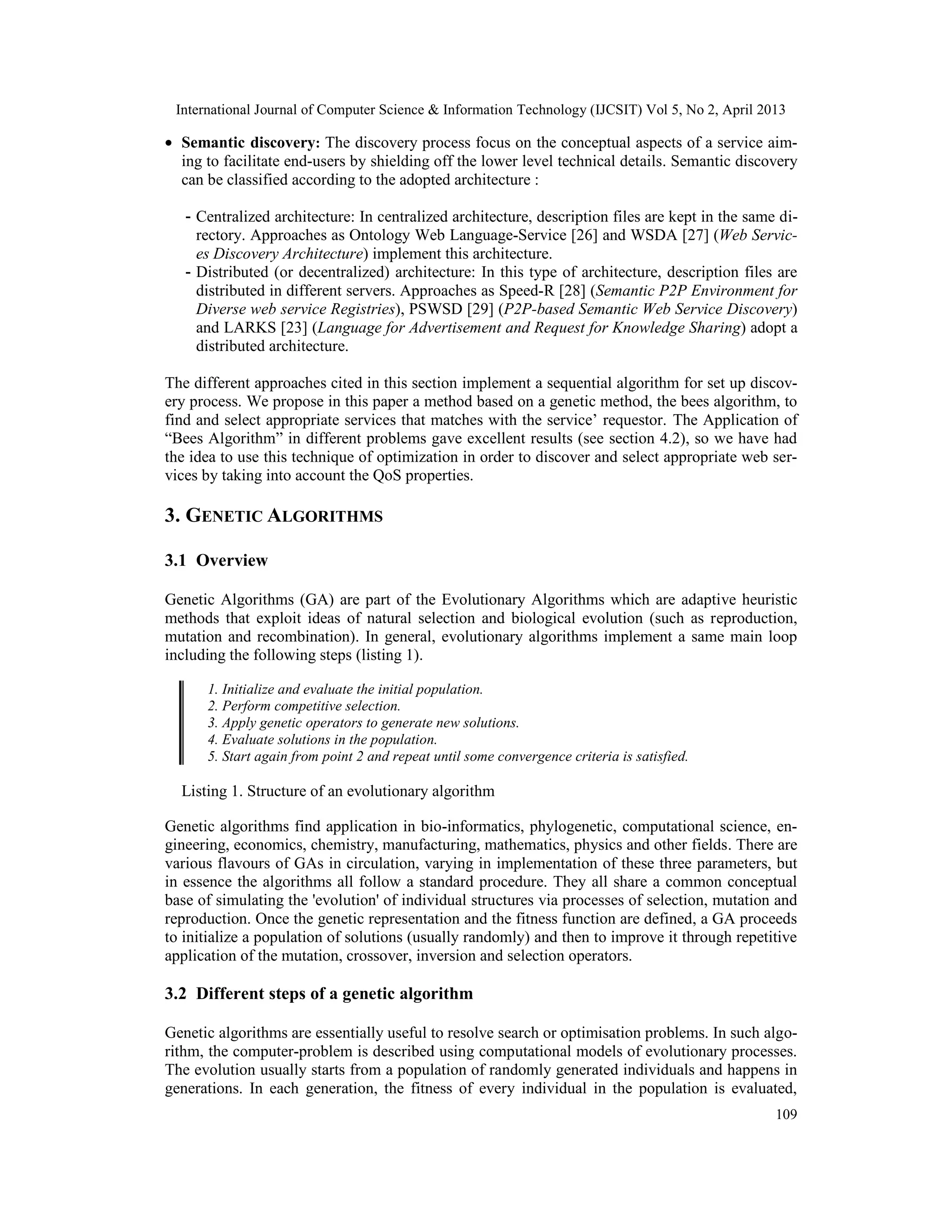 International Journal of Computer Science & Information Technology (IJCSIT) Vol 5, No 2, April 2013
109
• Semantic discovery: The discovery process focus on the conceptual aspects of a service aim-
ing to facilitate end-users by shielding off the lower level technical details. Semantic discovery
can be classified according to the adopted architecture :
- Centralized architecture: In centralized architecture, description files are kept in the same di-
rectory. Approaches as Ontology Web Language-Service [26] and WSDA [27] (Web Servic-
es Discovery Architecture) implement this architecture.
- Distributed (or decentralized) architecture: In this type of architecture, description files are
distributed in different servers. Approaches as Speed-R [28] (Semantic P2P Environment for
Diverse web service Registries), PSWSD [29] (P2P-based Semantic Web Service Discovery)
and LARKS [23] (Language for Advertisement and Request for Knowledge Sharing) adopt a
distributed architecture.
The different approaches cited in this section implement a sequential algorithm for set up discov-
ery process. We propose in this paper a method based on a genetic method, the bees algorithm, to
find and select appropriate services that matches with the service’ requestor. The Application of
“Bees Algorithm” in different problems gave excellent results (see section 4.2), so we have had
the idea to use this technique of optimization in order to discover and select appropriate web ser-
vices by taking into account the QoS properties.
3. GENETIC ALGORITHMS
3.1 Overview
Genetic Algorithms (GA) are part of the Evolutionary Algorithms which are adaptive heuristic
methods that exploit ideas of natural selection and biological evolution (such as reproduction,
mutation and recombination). In general, evolutionary algorithms implement a same main loop
including the following steps (listing 1).
1. Initialize and evaluate the initial population.
2. Perform competitive selection.
3. Apply genetic operators to generate new solutions.
4. Evaluate solutions in the population.
5. Start again from point 2 and repeat until some convergence criteria is satisfied.
Listing 1. Structure of an evolutionary algorithm
Genetic algorithms find application in bio-informatics, phylogenetic, computational science, en-
gineering, economics, chemistry, manufacturing, mathematics, physics and other fields. There are
various flavours of GAs in circulation, varying in implementation of these three parameters, but
in essence the algorithms all follow a standard procedure. They all share a common conceptual
base of simulating the 'evolution' of individual structures via processes of selection, mutation and
reproduction. Once the genetic representation and the fitness function are defined, a GA proceeds
to initialize a population of solutions (usually randomly) and then to improve it through repetitive
application of the mutation, crossover, inversion and selection operators.
3.2 Different steps of a genetic algorithm
Genetic algorithms are essentially useful to resolve search or optimisation problems. In such algo-
rithm, the computer-problem is described using computational models of evolutionary processes.
The evolution usually starts from a population of randomly generated individuals and happens in
generations. In each generation, the fitness of every individual in the population is evaluated,
 