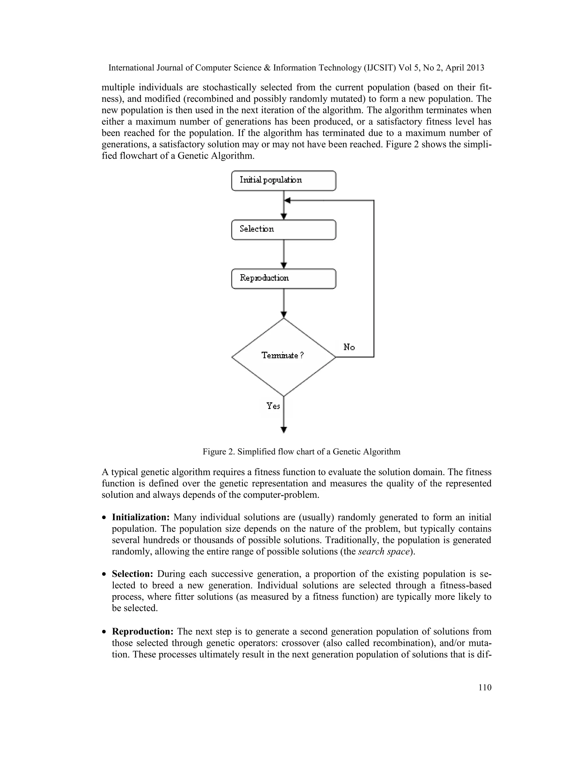 International Journal of Computer Science & Information Technology (IJCSIT) Vol 5, No 2, April 2013
110
multiple individuals are stochastically selected from the current population (based on their fit-
ness), and modified (recombined and possibly randomly mutated) to form a new population. The
new population is then used in the next iteration of the algorithm. The algorithm terminates when
either a maximum number of generations has been produced, or a satisfactory fitness level has
been reached for the population. If the algorithm has terminated due to a maximum number of
generations, a satisfactory solution may or may not have been reached. Figure 2 shows the simpli-
fied flowchart of a Genetic Algorithm.
Figure 2. Simplified flow chart of a Genetic Algorithm
A typical genetic algorithm requires a fitness function to evaluate the solution domain. The fitness
function is defined over the genetic representation and measures the quality of the represented
solution and always depends of the computer-problem.
• Initialization: Many individual solutions are (usually) randomly generated to form an initial
population. The population size depends on the nature of the problem, but typically contains
several hundreds or thousands of possible solutions. Traditionally, the population is generated
randomly, allowing the entire range of possible solutions (the search space).
• Selection: During each successive generation, a proportion of the existing population is se-
lected to breed a new generation. Individual solutions are selected through a fitness-based
process, where fitter solutions (as measured by a fitness function) are typically more likely to
be selected.
• Reproduction: The next step is to generate a second generation population of solutions from
those selected through genetic operators: crossover (also called recombination), and/or muta-
tion. These processes ultimately result in the next generation population of solutions that is dif-
 