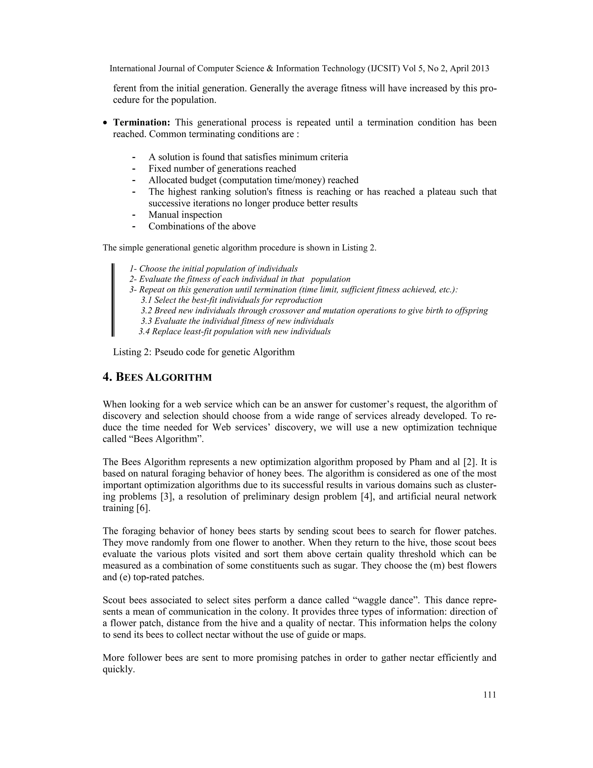 International Journal of Computer Science & Information Technology (IJCSIT) Vol 5, No 2, April 2013
111
ferent from the initial generation. Generally the average fitness will have increased by this pro-
cedure for the population.
• Termination: This generational process is repeated until a termination condition has been
reached. Common terminating conditions are :
- A solution is found that satisfies minimum criteria
- Fixed number of generations reached
- Allocated budget (computation time/money) reached
- The highest ranking solution's fitness is reaching or has reached a plateau such that
successive iterations no longer produce better results
- Manual inspection
- Combinations of the above
The simple generational genetic algorithm procedure is shown in Listing 2.
1- Choose the initial population of individuals
2- Evaluate the fitness of each individual in that population
3- Repeat on this generation until termination (time limit, sufficient fitness achieved, etc.):
3.1 Select the best-fit individuals for reproduction
3.2 Breed new individuals through crossover and mutation operations to give birth to offspring
3.3 Evaluate the individual fitness of new individuals
3.4 Replace least-fit population with new individuals
Listing 2: Pseudo code for genetic Algorithm
4. BEES ALGORITHM
When looking for a web service which can be an answer for customer’s request, the algorithm of
discovery and selection should choose from a wide range of services already developed. To re-
duce the time needed for Web services’ discovery, we will use a new optimization technique
called “Bees Algorithm”.
The Bees Algorithm represents a new optimization algorithm proposed by Pham and al [2]. It is
based on natural foraging behavior of honey bees. The algorithm is considered as one of the most
important optimization algorithms due to its successful results in various domains such as cluster-
ing problems [3], a resolution of preliminary design problem [4], and artificial neural network
training [6].
The foraging behavior of honey bees starts by sending scout bees to search for flower patches.
They move randomly from one flower to another. When they return to the hive, those scout bees
evaluate the various plots visited and sort them above certain quality threshold which can be
measured as a combination of some constituents such as sugar. They choose the (m) best flowers
and (e) top-rated patches.
Scout bees associated to select sites perform a dance called “waggle dance”. This dance repre-
sents a mean of communication in the colony. It provides three types of information: direction of
a flower patch, distance from the hive and a quality of nectar. This information helps the colony
to send its bees to collect nectar without the use of guide or maps.
More follower bees are sent to more promising patches in order to gather nectar efficiently and
quickly.
 