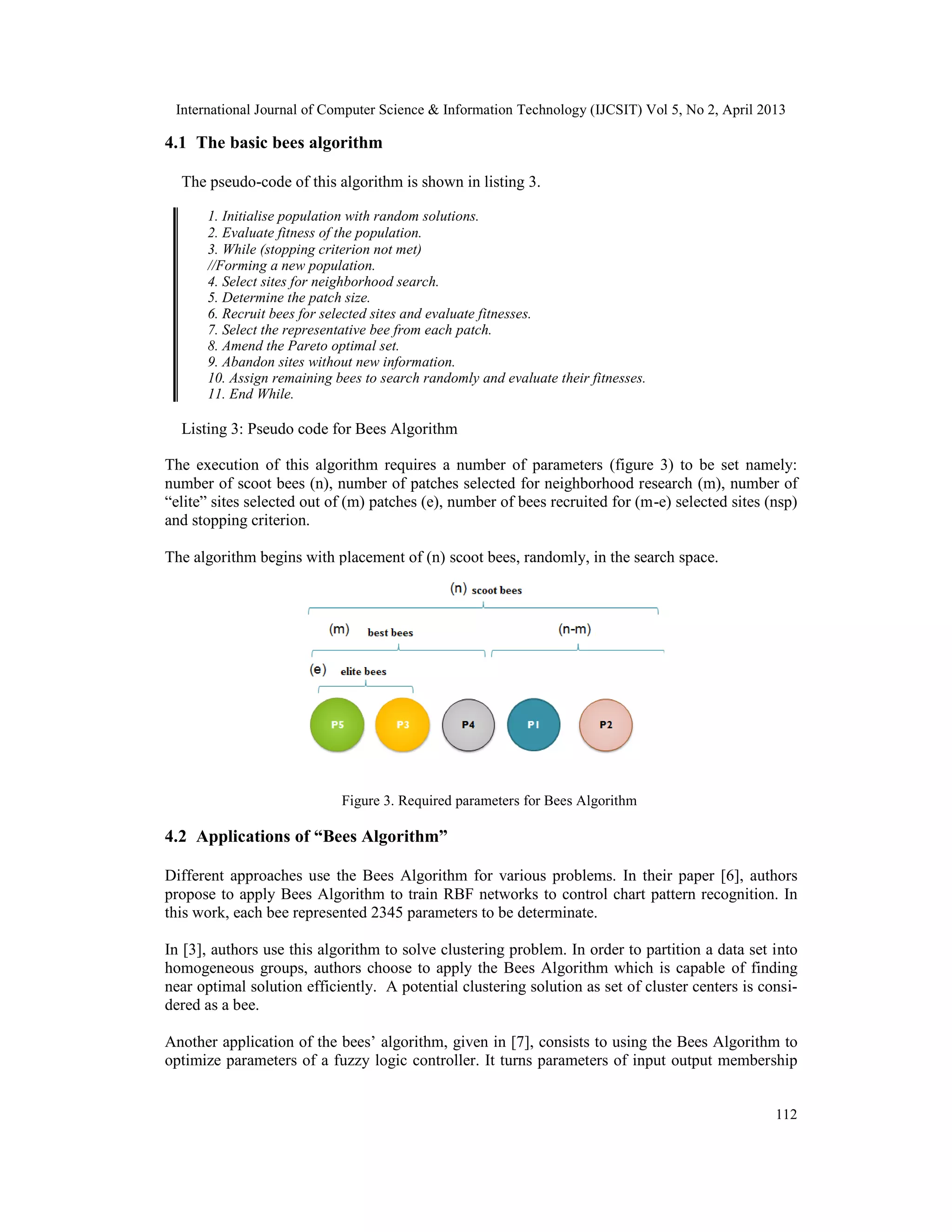 International Journal of Computer Science & Information Technology (IJCSIT) Vol 5, No 2, April 2013
112
4.1 The basic bees algorithm
The pseudo-code of this algorithm is shown in listing 3.
1. Initialise population with random solutions.
2. Evaluate fitness of the population.
3. While (stopping criterion not met)
//Forming a new population.
4. Select sites for neighborhood search.
5. Determine the patch size.
6. Recruit bees for selected sites and evaluate fitnesses.
7. Select the representative bee from each patch.
8. Amend the Pareto optimal set.
9. Abandon sites without new information.
10. Assign remaining bees to search randomly and evaluate their fitnesses.
11. End While.
Listing 3: Pseudo code for Bees Algorithm
The execution of this algorithm requires a number of parameters (figure 3) to be set namely:
number of scoot bees (n), number of patches selected for neighborhood research (m), number of
“elite” sites selected out of (m) patches (e), number of bees recruited for (m-e) selected sites (nsp)
and stopping criterion.
The algorithm begins with placement of (n) scoot bees, randomly, in the search space.
Figure 3. Required parameters for Bees Algorithm
4.2 Applications of “Bees Algorithm”
Different approaches use the Bees Algorithm for various problems. In their paper [6], authors
propose to apply Bees Algorithm to train RBF networks to control chart pattern recognition. In
this work, each bee represented 2345 parameters to be determinate.
In [3], authors use this algorithm to solve clustering problem. In order to partition a data set into
homogeneous groups, authors choose to apply the Bees Algorithm which is capable of finding
near optimal solution efficiently. A potential clustering solution as set of cluster centers is consi-
dered as a bee.
Another application of the bees’ algorithm, given in [7], consists to using the Bees Algorithm to
optimize parameters of a fuzzy logic controller. It turns parameters of input output membership
 