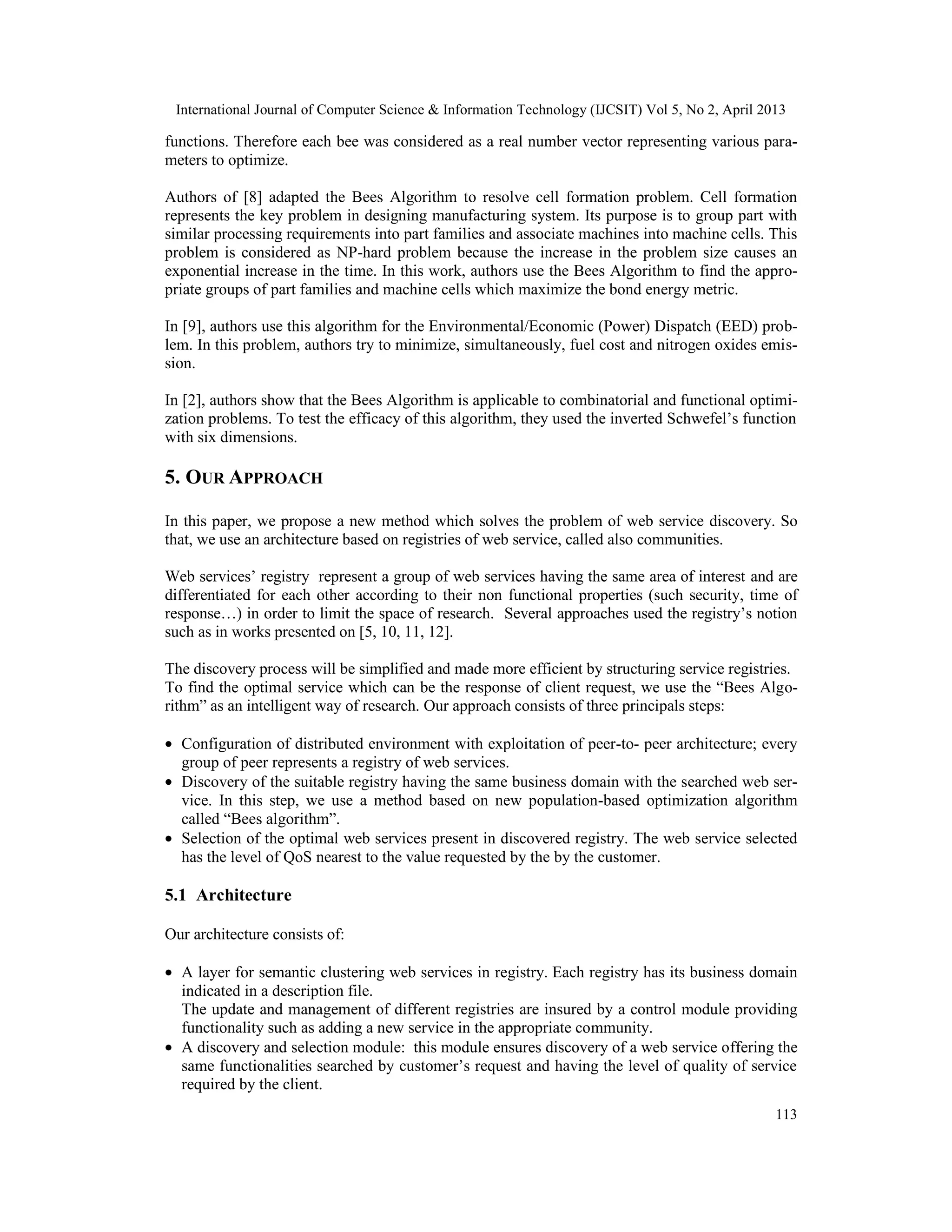 International Journal of Computer Science & Information Technology (IJCSIT) Vol 5, No 2, April 2013
113
functions. Therefore each bee was considered as a real number vector representing various para-
meters to optimize.
Authors of [8] adapted the Bees Algorithm to resolve cell formation problem. Cell formation
represents the key problem in designing manufacturing system. Its purpose is to group part with
similar processing requirements into part families and associate machines into machine cells. This
problem is considered as NP-hard problem because the increase in the problem size causes an
exponential increase in the time. In this work, authors use the Bees Algorithm to find the appro-
priate groups of part families and machine cells which maximize the bond energy metric.
In [9], authors use this algorithm for the Environmental/Economic (Power) Dispatch (EED) prob-
lem. In this problem, authors try to minimize, simultaneously, fuel cost and nitrogen oxides emis-
sion.
In [2], authors show that the Bees Algorithm is applicable to combinatorial and functional optimi-
zation problems. To test the efficacy of this algorithm, they used the inverted Schwefel’s function
with six dimensions.
5. OUR APPROACH
In this paper, we propose a new method which solves the problem of web service discovery. So
that, we use an architecture based on registries of web service, called also communities.
Web services’ registry represent a group of web services having the same area of interest and are
differentiated for each other according to their non functional properties (such security, time of
response…) in order to limit the space of research. Several approaches used the registry’s notion
such as in works presented on [5, 10, 11, 12].
The discovery process will be simplified and made more efficient by structuring service registries.
To find the optimal service which can be the response of client request, we use the “Bees Algo-
rithm” as an intelligent way of research. Our approach consists of three principals steps:
• Configuration of distributed environment with exploitation of peer-to- peer architecture; every
group of peer represents a registry of web services.
• Discovery of the suitable registry having the same business domain with the searched web ser-
vice. In this step, we use a method based on new population-based optimization algorithm
called “Bees algorithm”.
• Selection of the optimal web services present in discovered registry. The web service selected
has the level of QoS nearest to the value requested by the by the customer.
5.1 Architecture
Our architecture consists of:
• A layer for semantic clustering web services in registry. Each registry has its business domain
indicated in a description file.
The update and management of different registries are insured by a control module providing
functionality such as adding a new service in the appropriate community.
• A discovery and selection module: this module ensures discovery of a web service offering the
same functionalities searched by customer’s request and having the level of quality of service
required by the client.
 