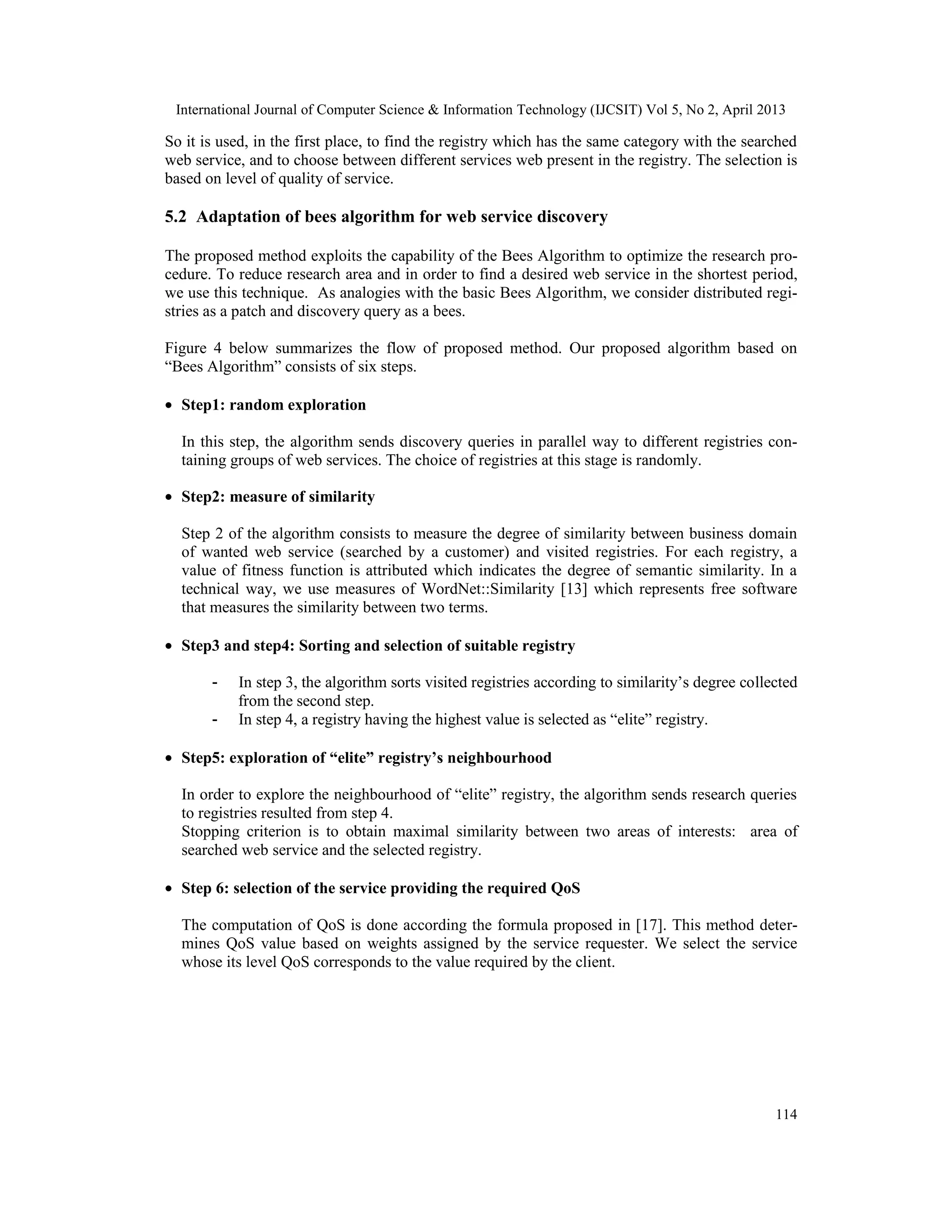 International Journal of Computer Science & Information Technology (IJCSIT) Vol 5, No 2, April 2013
114
So it is used, in the first place, to find the registry which has the same category with the searched
web service, and to choose between different services web present in the registry. The selection is
based on level of quality of service.
5.2 Adaptation of bees algorithm for web service discovery
The proposed method exploits the capability of the Bees Algorithm to optimize the research pro-
cedure. To reduce research area and in order to find a desired web service in the shortest period,
we use this technique. As analogies with the basic Bees Algorithm, we consider distributed regi-
stries as a patch and discovery query as a bees.
Figure 4 below summarizes the flow of proposed method. Our proposed algorithm based on
“Bees Algorithm” consists of six steps.
• Step1: random exploration
In this step, the algorithm sends discovery queries in parallel way to different registries con-
taining groups of web services. The choice of registries at this stage is randomly.
• Step2: measure of similarity
Step 2 of the algorithm consists to measure the degree of similarity between business domain
of wanted web service (searched by a customer) and visited registries. For each registry, a
value of fitness function is attributed which indicates the degree of semantic similarity. In a
technical way, we use measures of WordNet::Similarity [13] which represents free software
that measures the similarity between two terms.
• Step3 and step4: Sorting and selection of suitable registry
- In step 3, the algorithm sorts visited registries according to similarity’s degree collected
from the second step.
- In step 4, a registry having the highest value is selected as “elite” registry.
• Step5: exploration of “elite” registry’s neighbourhood
In order to explore the neighbourhood of “elite” registry, the algorithm sends research queries
to registries resulted from step 4.
Stopping criterion is to obtain maximal similarity between two areas of interests: area of
searched web service and the selected registry.
• Step 6: selection of the service providing the required QoS
The computation of QoS is done according the formula proposed in [17]. This method deter-
mines QoS value based on weights assigned by the service requester. We select the service
whose its level QoS corresponds to the value required by the client.
 