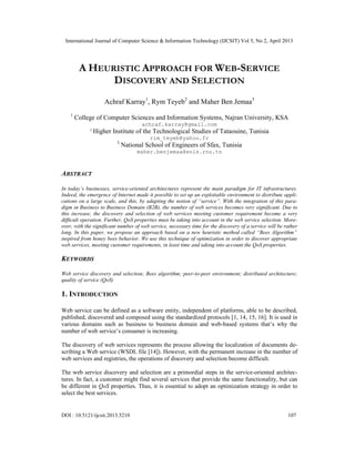 International Journal of Computer Science & Information Technology (IJCSIT) Vol 5, No 2, April 2013
DOI : 10.5121/ijcsit.2013.5210 107
A HEURISTIC APPROACH FOR WEB-SERVICE
DISCOVERY AND SELECTION
Achraf Karray1
, Rym Teyeb2
and Maher Ben Jemaa3
1
College of Computer Sciences and Information Systems, Najran University, KSA
achraf.karray@gmail.com
2
Higher Institute of the Technological Studies of Tataouine, Tunisia
rim_teyeb@yahoo.fr
3
National School of Engineers of Sfax, Tunisia
maher.benjemaa@enis.rnu.tn
ABSTRACT
In today’s businesses, service-oriented architectures represent the main paradigm for IT infrastructures.
Indeed, the emergence of Internet made it possible to set up an exploitable environment to distribute appli-
cations on a large scale, and this, by adapting the notion of “service”. With the integration of this para-
digm in Business to Business Domain (B2B), the number of web services becomes very significant. Due to
this increase, the discovery and selection of web services meeting customer requirement become a very
difficult operation. Further, QoS properties must be taking into account in the web service selection. More-
over, with the significant number of web service, necessary time for the discovery of a service will be rather
long. In this paper, we propose an approach based on a new heuristic method called “Bees Algorithm”
inspired from honey bees behavior. We use this technique of optimization in order to discover appropriate
web services, meeting customer requirements, in least time and taking into account the QoS properties.
KEYWORDS
Web service discovery and selection; Bees algorithm; peer-to-peer environment; distributed architecture;
quality of service (QoS)
1. INTRODUCTION
Web service can be defined as a software entity, independent of platforms, able to be described,
published, discovered and composed using the standardized protocols [1, 14, 15, 16]. It is used in
various domains such as business to business domain and web-based systems that’s why the
number of web service’s consumer is increasing.
The discovery of web services represents the process allowing the localization of documents de-
scribing a Web service (WSDL file [14]). However, with the permanent increase in the number of
web services and registries, the operations of discovery and selection become difficult.
The web service discovery and selection are a primordial steps in the service-oriented architec-
tures. In fact, a customer might find several services that provide the same functionality, but can
be different in QoS properties. Thus, it is essential to adopt an optimization strategy in order to
select the best services.
 