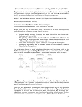 International Journal of Computer Science & Information Technology (IJCSIT) Vol 5, No 2, April 2013
124
Requirements for a host to be target destination are: known IP addresses or host name (and
the identities are accessible from the network), installed with JDK and SDK or Tahiti server
(which run at determined port) and use Windows or Linux operating system.
On every host Tahiti Server is running and ready to receive aglet entering the appropriate port.
Detection and creation steps of slave are:
Tahiti Server creates Aglet Master and then shows user interface
Administrator decide which hosts that will be monitored for detection
Mobile agents will only be sent to active hosts. Configuration to the agent including sending
mode, detected port and warning message that will be shown.
• Slave and/or agent is created accordingly with proper configuration and 'traveling plan'
that have already been decided.
• Data gathering will be occurred in every single host visited by agent if there are any
useful data to aid intrusion detection. In case of clone mode activation, no detection effort
will be carried on until AgletMaster command to do so.
• Agent carries an itinerary and migrates to next host according to the traveling plan.
• After visiting every planned host, the agent will return to its sender host along with report
objects that have been gathered.
The model utilize 3 types of agent: AgletMaster, AgletSlave, and AgletCloned which are the
further development of aglets model. AgletMaster's task is to act as stationary agent and it will be
run in the server computer by the administrator. Class diagram, generally, is shown in Figure 1.
A boutB ox
A gletM es s enger
ID Lok as i
A gletM as ter
C onnec tionM anager
S laveW iz ard
P H os tC hec k er
P ort
P ortA k tif A gletS lave
A gletM as terG U I
H as ilS es s ion
R eportG enerator
1..n
1
1..n
Inform as i K onfiguras iP ort
P A gletC onfig
R eport
1
1..n
A gletC loned
11..n
1
1..n
1..n
1
1..n
1
1
1..n
Figure 1 Class Diagram
AgletMaster as the main class in the server instantiate user interface from AgletMasterGUI class.
This class related with a number of classes with each specific function. Data exchange between
class is handled through Information class' object.
AgletSlave acts as the mobile agent which is able to dispatch through network into destination
hosts. Gathered information from each network will be stored in Report class' objects.
AgletCloned is the aglet that is sent to every hosts simultaneously. On the remote host,
AgletCloned is able to communicate with AgletMaster by utilizing AgletMessenger. The later
communication is done to monitor host's location where AgletCloned perform the detection.
 