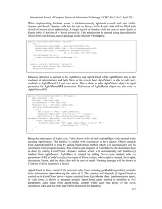 International Journal of Computer Science & Information Technology (IJCSIT) Vol 5, No 2, April 2013
127
When implementing database server, a database--namely aglets--is created with two tables:
Session and Result. Session table has the role as Master while Result table will be filled with
detailf of master-detail relationship. A single record of Session table has one or more detail in
Result table if Session.id = Result.Session.id. This relationship is created using QueryDataSet
object from com.borland.dataset package inside JBuilder 9 Enterprise.
public void buatSlave(Vector tujuan) {
try {
AgletSlave.vPortAktif = info.getVPortAktif();
AgletSlave.BACA_SEMUA_PORT = info.isBacaSemuaPort();
Slave.create(null, namaSlave, getAgletContext(),
this, tujuan, new Vector());
}catch(Exception ex) {
frame.kirimStatus(ex.getMessage());
}
}
public void kirim(Vector vtujuan) {
setText("Buat Slave dan kirimkan");
buatSlave(vtujuan);
}
Intrusion detection is carried on by AgletSlave and AgletCloned while AgletMaster acts as the
mediator of administrator and both Slave at the remote host. AgletMaster is able to call every
methods in AgletMasterGUI and vice versa. This is done to refer AgletMaster object as input
parameter for AgletMasterGUI constructor. References of AgletMaster object are also exist in
AgletMasterGUI.
public void kirimClone(Vector vTujuan) {
jmlClonedHost = 0;
vCloned = new Vector();
vClonedReport = new Vector();
Enumeration e = vTujuan.elements();
while(e.hasMoreElements()) {
try {
URL tujuan = (URL) e.nextElement();
frame.kirimStatus("[v] Kirim ke : " + tujuan);
AgletProxy p = AgletCloned.create(namaClone,
getAgletContext(),getProxy(),tujuan,info.getVPortAktif());
}catch (Exception ex) {
frame.kirimStatus("[x] Gagal mengirimkan clone ke [" +
e.nextElement() + "]");
}
}
}
Being the inheritance of Aglet class, Tahiti Server will call onCreation(Object obj) method while
creating AgletMaster. This method is similar with constructor in Java classes. Object creation
from AgletMasterGUI is done by calling buatFrame() method which will automatically call its
constructor from program module. The creation and dispatch of AgletSlave to the destination host
is done by calling kirim(Vector vTujuan) method which will automatically call buatSlave()
method from AgletMaster. AgletSlave is created by calling Slave.create method with six
parameters--URL of code's origin, class name of Slave, context where aglet is created, slave aglet,
destination Vector, and the object that will be sent as result. Warning message will be shown at
JTextAre if Slave creation is a failure.
AgletCloned is then created if the returned value from initiating getModePengambil() method--
from Information class--showing the value of 3. The creation and dispatch of AgentCloned is
carried on in kirimClone(Vector vtujuan) method from AgletMaster class. Implementation result,
in code form, is shown at program module AgletCloned.create method is modified to five
parameters: class name from AgletCloned, context where aglet run, proxy of the slave,
destination URL and the ports that will be monitored for detection.
 