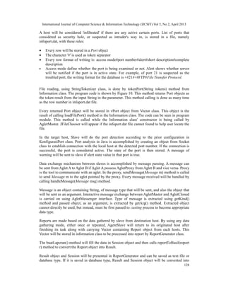International Journal of Computer Science & Information Technology (IJCSIT) Vol 5, No 2, April 2013
128
A host will be considered 'infiltrated' if there are any active certain ports. List of ports that
considered as security hole, or suspected as intruder's way in, is stored in a file, namely
infoport.dat, with these rules:
• Every row will be stored in a Port object
• The character '#' is used as token separator
• Every row format of writing is: access mode#port number#alert#short description#complete
description
• Access mode define whether the port is being examined or not. Alert shows whether server
will be notified if the port is in active state. For example, of port 21 is suspected as the
troubled port, the writing format for the database is +#21#+#FTP#File Transfer Protocol.
File reading, using StringTokenizer class, is done by tokenPort(String tokens) method from
Information class. The program code is shown by Figure 10. This method returns Port objects as
the token result from the input String in the parameter. This method calling is done as many time
as the row number in infoport.dat file.
Every returned Port object will be stored in vPort object from Vector class. This object is the
result of calling loadFilePort() method in the Information class. The code can be seen in program
module. This method is called while the Information class' constructor is being called by
AgletMaster. JFileChooser will appear if the infoport.dat file cannot found to help user locate the
file.
In the target host, Slave will do the port detection according to the prior configuration in
KonfigurasiPort class. Port analysis in Java is accomplished by creating an object from Socket
class to establish connection with the local host at the detected port number. If the connection is
successful, the port is considered active. The state of the port is then stored. A message of
warning will be sent to slave if alert state value in that port is true.
Data exchange mechanism between slaves is accomplished by message passing. A message can
be sent from Aglet A to Aglet B if Aglet A possess AgletProxy from Aglet B and vice versa. Proxy
is the tool to communicate with an aglet. In the proxy, sendMessage(Message m) method is called
to send Message m to the aglet pointed by the proxy. Every message received will be handled by
calling handleMessage(Message msg) method.
Message is an object containing String, of message type that will be sent, and also the object that
will be sent as an argument. Interactive message exchange between AgletMaster and AgletCloned
is carried on using AgletMessenger interface. Type of message is extracted using getKind()
method and passed object, as an argument, is extracted by getArg() method. Extracted object
cannot directly be used, but instead, must be first passed to casting process to become appropriate
data type.
Reports are made based on the data gathered by slave from destination host. By using any data
gathering mode, either once or repeated, AgentSlave will return to its originated host after
finishing its task along with carrying Vector containing Report object from each hosts. This
Vector will be stored in information class to be processed into report by ReportGenerator class.
The buatLaporan() method will fill the data in Session object and then calls reportToHasil(report
r) method to convert the Report object into Result.
Result object and Session will be presented in ReportGenerator and can be saved as text file or
database type. If it is saved in database type, Result and Session object will be converted into
 