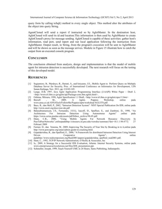 International Journal of Computer Science & Information Technology (IJCSIT) Vol 5, No 2, April 2013
129
query form by calling toSql() method in every single object. This method alter the attributes of
the object into query String.
AgentCloned will send a report if instructed so by AgletMaster. In the destination host,
AgletCloned will send its id and location.This information is then used by AgletMaster to create
AgletCloned's proxy for message sending. AgletCloned is capable of these activities: gather host's
information, read port, send report and run local application following the instruction from
AgletMaster. Output result, in String, from the program's execution will be sent to AgletMaster
and will be shown as soon as the message arrives. Module in Figure 15 illustrate how to catch the
output from an executed console program.
CONCLUSION
The conclusion obtained from analysis, design and implementation is that the model of mobile
agent for intrusion detection is successfully developed. The next research will focus on the testing
of this developed model.
REFERENCES
[1] Sugiantoro, B., Wardoyo, R., Hartati, S., and Istiyanto, J.E., Mobile Agent to Perform Query on Multiple
Database Server for Security, Proc. of International Conference on Informatics for Development, UIN
Sunan Kalijaga, Nov. 2011, pp. C4102-105.
[2] Lange, D.B, 1997, Java Aglet Application Programming Interface (J-AAPI) White Paper – Draft 2,
<http://www.trl.ibm.co.jp/aglets/api/Package-com.ibm.aglets.html>,
[3] Oshima, Mitsuru, 1998, Aglet Spesification 1.1 Draft, <http://www.trl.ibm.co.jp/aglets/spec11.htm>
[4] Bursell , M., 2009, A Aglets Puppies Workshop, online pada
www.ansa.co.uk/ANSATech/FollowMe/Puppies/apm/workshop/AGLETS.pdf.
[5] Bace, R., dan Mell, P., 2002, “Intrusion Detection System”: NIST Special Publication On IDS, online pada
http://www.snort.org/docs/nist-ids.pdf
[6] Balasubramaniyan, J.S., Fernandes, J.O.G., Isacoff, D., Spaffoer, E,. and Zamboni, D., 1998, “An
Architecture For Intrusion Detection Using Autonomous Agents” ,online pada
https://www.cerias.purdue.edu/assets/pdf/bibtex_archive/98-05.pdf.
[7] Dune, C.R., 2000, “Using Mobile Agents For Network Resource Discovery In
PeerToPeerNetworks”,onlinepadahttp://citeseerx.ist.psu.edu/viewdoc/summary?doi=10.1.1.98.4772. 27
Februari 2009
[8] Farmer, D., dan Venema, W., 2009, Improving The Security of Your Site by Breaking in to it,online pada
http://www.porcupine.org/satan/admin-guide-to-cracking.html.
[9] Gopalakrishna, R., dan Spafford, E., 2000, “A Framework for distributed Intrusion Detection Using Interest
Driven Cooperative Agents”, online
padahttp://www.raidsymposium.org/Raid2001/papers/gopalakrishna_spafford_raid2001.pdf.
[10] Hunt, C., 1992, TCP/IP Network Adminitration, O’Reilly & Associates, Inc
[11] Is,. 2009, A Strategy for a Successful IDS Evaluation, Atlanta: Internet Security Systems, online pada
www.enterprisesecuritysolutions.net/files/IDS_presentation.ppt.
[12] Schmuller, Joseph, 1999, Teach Yourself UML in 24 Hours, Sams Publishing, Indianapolis.
 