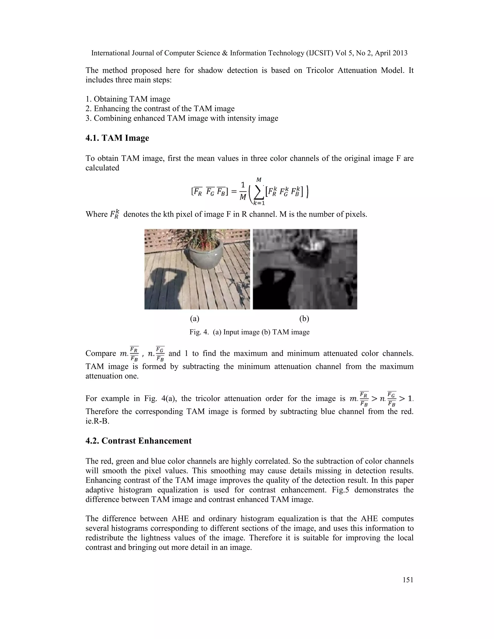 International Journal of Computer Science & Information Technology (IJCSIT) Vol 5, No 2, April 2013
151
The method proposed here for shadow detection is based on Tricolor Attenuation Model. It
includes three main steps:
1. Obtaining TAM image
2. Enhancing the contrast of the TAM image
3. Combining enhanced TAM image with intensity image
4.1. TAM Image
To obtain TAM image, first the mean values in three color channels of the original image F are
calculated
[ ] =
1
Where denotes the kth pixel of image F in R channel. M is the number of pixels.
(a) (b)
Fig. 4. (a) Input image (b) TAM image
Compare . , . and 1 to find the maximum and minimum attenuated color channels.
TAM image is formed by subtracting the minimum attenuation channel from the maximum
attenuation one.
For example in Fig. 4(a), the tricolor attenuation order for the image is . > . > 1.
Therefore the corresponding TAM image is formed by subtracting blue channel from the red.
ie.R-B.
4.2. Contrast Enhancement
The red, green and blue color channels are highly correlated. So the subtraction of color channels
will smooth the pixel values. This smoothing may cause details missing in detection results.
Enhancing contrast of the TAM image improves the quality of the detection result. In this paper
adaptive histogram equalization is used for contrast enhancement. Fig.5 demonstrates the
difference between TAM image and contrast enhanced TAM image.
The difference between AHE and ordinary histogram equalization is that the AHE computes
several histograms corresponding to different sections of the image, and uses this information to
redistribute the lightness values of the image. Therefore it is suitable for improving the local
contrast and bringing out more detail in an image.
 