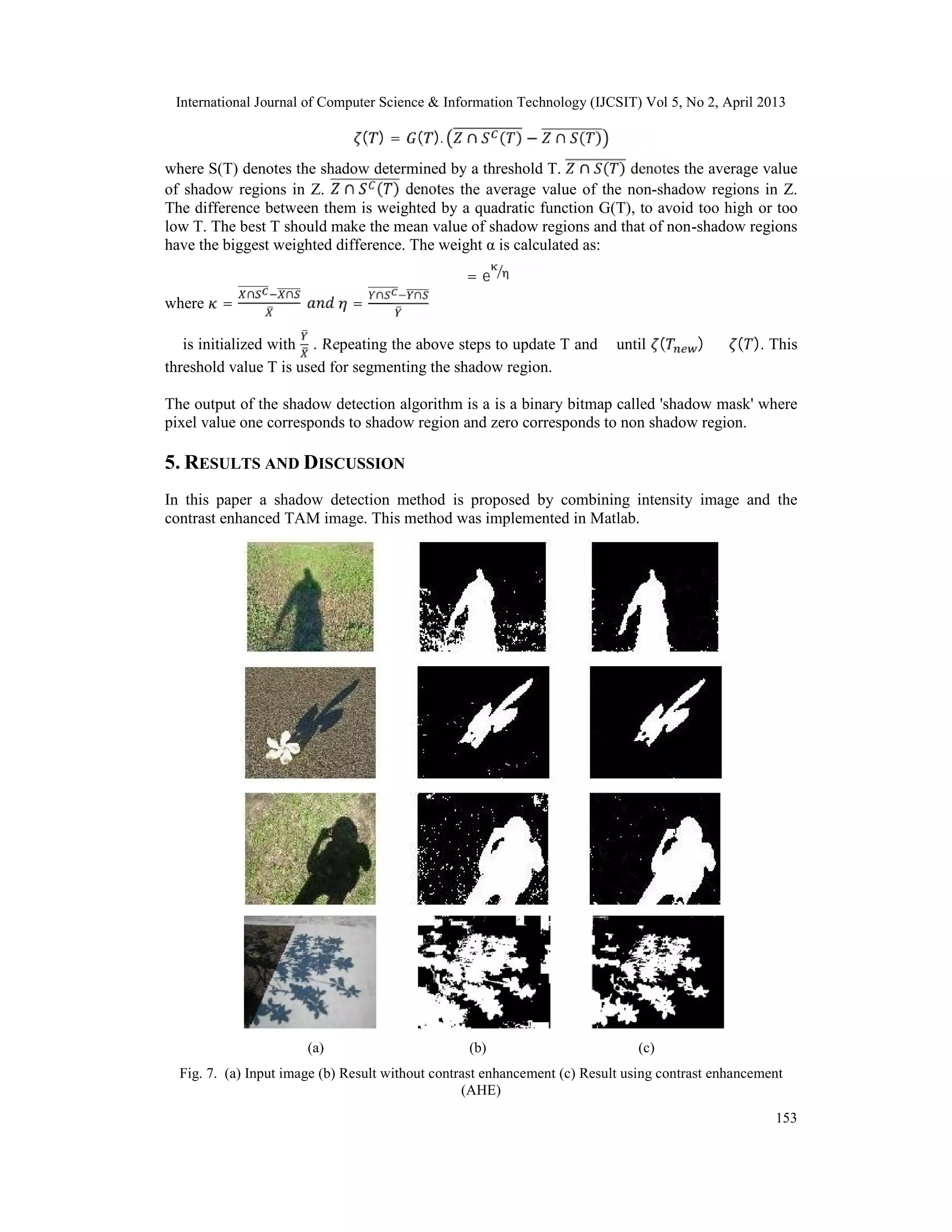 International Journal of Computer Science & Information Technology (IJCSIT) Vol 5, No 2, April 2013
153
( ) = ( ). ∩ ( ) − ∩ ( )
where S(T) denotes the shadow determined by a threshold T. ∩ ( ) denotes the average value
of shadow regions in Z. ∩ ( ) denotes the average value of the non-shadow regions in Z.
The difference between them is weighted by a quadratic function G(T), to avoid too high or too
low T. The best T should make the mean value of shadow regions and that of non-shadow regions
have the biggest weighted difference. The weight α is calculated as:
α = e
where =
∩ ∩
=
∩ ∩
α is initialized with . Repeating the above steps to update T and α until ( ) ≤ ( ). This
threshold value T is used for segmenting the shadow region.
The output of the shadow detection algorithm is a is a binary bitmap called 'shadow mask' where
pixel value one corresponds to shadow region and zero corresponds to non shadow region.
5. RESULTS AND DISCUSSION
In this paper a shadow detection method is proposed by combining intensity image and the
contrast enhanced TAM image. This method was implemented in Matlab.
(a) (b) (c)
Fig. 7. (a) Input image (b) Result without contrast enhancement (c) Result using contrast enhancement
(AHE)
 