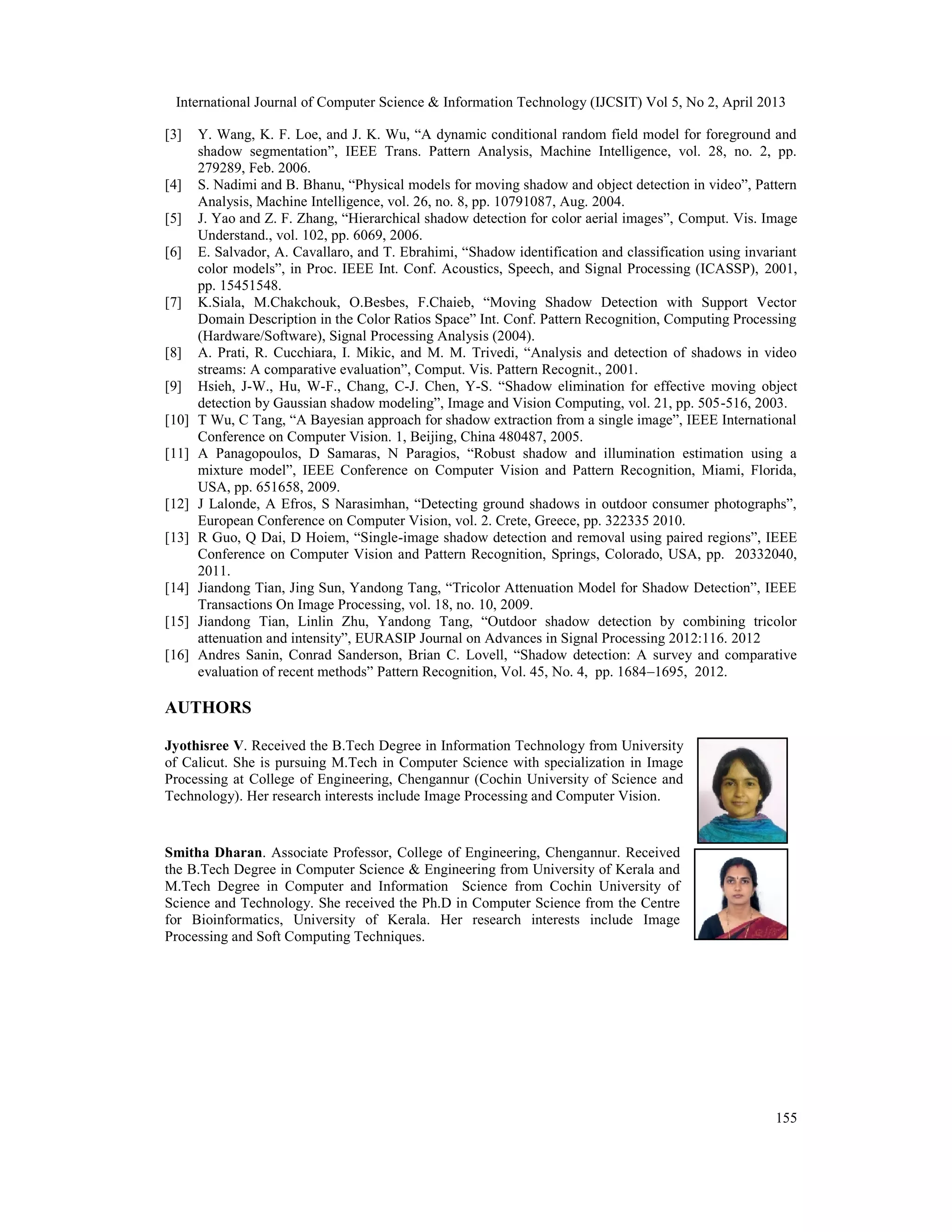 International Journal of Computer Science & Information Technology (IJCSIT) Vol 5, No 2, April 2013
155
[3] Y. Wang, K. F. Loe, and J. K. Wu, “A dynamic conditional random field model for foreground and
shadow segmentation”, IEEE Trans. Pattern Analysis, Machine Intelligence, vol. 28, no. 2, pp.
279289, Feb. 2006.
[4] S. Nadimi and B. Bhanu, “Physical models for moving shadow and object detection in video”, Pattern
Analysis, Machine Intelligence, vol. 26, no. 8, pp. 10791087, Aug. 2004.
[5] J. Yao and Z. F. Zhang, “Hierarchical shadow detection for color aerial images”, Comput. Vis. Image
Understand., vol. 102, pp. 6069, 2006.
[6] E. Salvador, A. Cavallaro, and T. Ebrahimi, “Shadow identification and classification using invariant
color models”, in Proc. IEEE Int. Conf. Acoustics, Speech, and Signal Processing (ICASSP), 2001,
pp. 15451548.
[7] K.Siala, M.Chakchouk, O.Besbes, F.Chaieb, “Moving Shadow Detection with Support Vector
Domain Description in the Color Ratios Space” Int. Conf. Pattern Recognition, Computing Processing
(Hardware/Software), Signal Processing Analysis (2004).
[8] A. Prati, R. Cucchiara, I. Mikic, and M. M. Trivedi, “Analysis and detection of shadows in video
streams: A comparative evaluation”, Comput. Vis. Pattern Recognit., 2001.
[9] Hsieh, J-W., Hu, W-F., Chang, C-J. Chen, Y-S. “Shadow elimination for effective moving object
detection by Gaussian shadow modeling”, Image and Vision Computing, vol. 21, pp. 505-516, 2003.
[10] T Wu, C Tang, “A Bayesian approach for shadow extraction from a single image”, IEEE International
Conference on Computer Vision. 1, Beijing, China 480487, 2005.
[11] A Panagopoulos, D Samaras, N Paragios, “Robust shadow and illumination estimation using a
mixture model”, IEEE Conference on Computer Vision and Pattern Recognition, Miami, Florida,
USA, pp. 651658, 2009.
[12] J Lalonde, A Efros, S Narasimhan, “Detecting ground shadows in outdoor consumer photographs”,
European Conference on Computer Vision, vol. 2. Crete, Greece, pp. 322335 2010.
[13] R Guo, Q Dai, D Hoiem, “Single-image shadow detection and removal using paired regions”, IEEE
Conference on Computer Vision and Pattern Recognition, Springs, Colorado, USA, pp. 20332040,
2011.
[14] Jiandong Tian, Jing Sun, Yandong Tang, “Tricolor Attenuation Model for Shadow Detection”, IEEE
Transactions On Image Processing, vol. 18, no. 10, 2009.
[15] Jiandong Tian, Linlin Zhu, Yandong Tang, “Outdoor shadow detection by combining tricolor
attenuation and intensity”, EURASIP Journal on Advances in Signal Processing 2012:116. 2012
[16] Andres Sanin, Conrad Sanderson, Brian C. Lovell, “Shadow detection: A survey and comparative
evaluation of recent methods” Pattern Recognition, Vol. 45, No. 4, pp. 1684–1695, 2012.
AUTHORS
Jyothisree V. Received the B.Tech Degree in Information Technology from University
of Calicut. She is pursuing M.Tech in Computer Science with specialization in Image
Processing at College of Engineering, Chengannur (Cochin University of Science and
Technology). Her research interests include Image Processing and Computer Vision.
Smitha Dharan. Associate Professor, College of Engineering, Chengannur. Received
the B.Tech Degree in Computer Science & Engineering from University of Kerala and
M.Tech Degree in Computer and Information Science from Cochin University of
Science and Technology. She received the Ph.D in Computer Science from the Centre
for Bioinformatics, University of Kerala. Her research interests include Image
Processing and Soft Computing Techniques.
 
