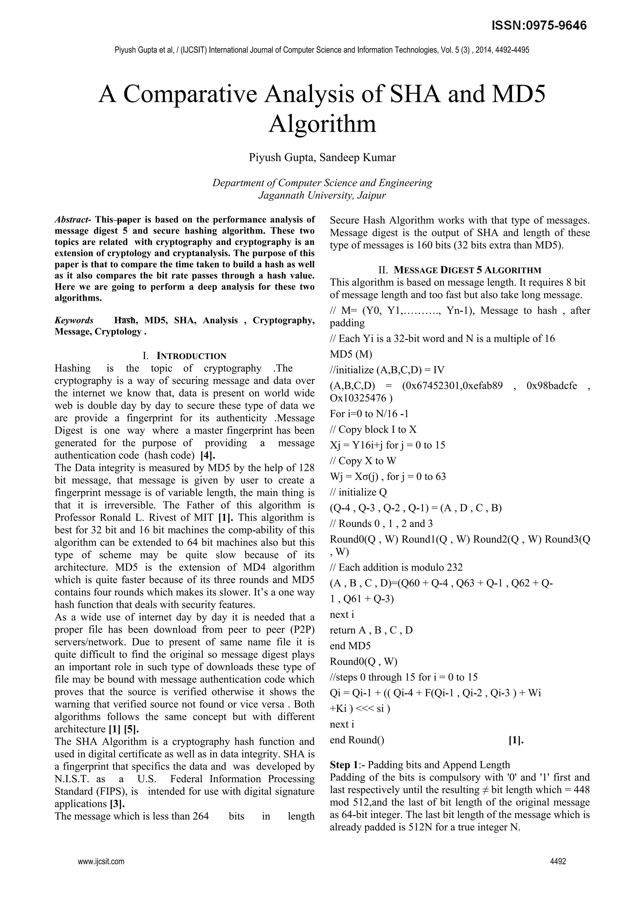A Comparative Analysis of SHA and MD5
Algorithm
Piyush Gupta, Sandeep Kumar
Department of Computer Science and Engineering
Jagannath University, Jaipur
Abstract- This paper is based on the performance analysis of
message digest 5 and secure hashing algorithm. These two
topics are related with cryptography and cryptography is an
extension of cryptology and cryptanalysis. The purpose of this
paper is that to compare the time taken to build a hash as well
as it also compares the bit rate passes through a hash value.
Here we are going to perform a deep analysis for these two
algorithms.
Keywords Hash, MD5, SHA, Analysis , Cryptography,
Message, Cryptology .
I. INTRODUCTION
Hashing is the topic of cryptography .The
cryptography is a way of securing message and data over
the internet we know that, data is present on world wide
web is double day by day to secure these type of data we
are provide a fingerprint for its authenticity .Message
Digest is one way where a master fingerprint has been
generated for the purpose of providing a message
authentication code (hash code) [4].
The Data integrity is measured by MD5 by the help of 128
bit message, that message is given by user to create a
fingerprint message is of variable length, the main thing is
that it is irreversible. The Father of this algorithm is
Professor Ronald L. Rivest of MIT [1]. This algorithm is
best for 32 bit and 16 bit machines the comp-ability of this
algorithm can be extended to 64 bit machines also but this
type of scheme may be quite slow because of its
architecture. MD5 is the extension of MD4 algorithm
which is quite faster because of its three rounds and MD5
contains four rounds which makes its slower. It’s a one way
hash function that deals with security features.
As a wide use of internet day by day it is needed that a
proper file has been download from peer to peer (P2P)
servers/network. Due to present of same name file it is
quite difficult to find the original so message digest plays
an important role in such type of downloads these type of
file may be bound with message authentication code which
proves that the source is verified otherwise it shows the
warning that verified source not found or vice versa . Both
algorithms follows the same concept but with different
architecture [1] [5].
The SHA Algorithm is a cryptography hash function and
used in digital certificate as well as in data integrity. SHA is
a fingerprint that specifics the data and was developed by
N.I.S.T. as a U.S. Federal Information Processing
Standard (FIPS), is intended for use with digital signature
applications [3].
The message which is less than 264 bits in length
Secure Hash Algorithm works with that type of messages.
Message digest is the output of SHA and length of these
type of messages is 160 bits (32 bits extra than MD5).
II. MESSAGE DIGEST 5 ALGORITHM
This algorithm is based on message length. It requires 8 bit
of message length and too fast but also take long message.
// M= (Y0, Y1,………., Yn-1), Message to hash , after
padding
// Each Yi is a 32-bit word and N is a multiple of 16
MD5 (M)
//initialize (A,B,C,D) = IV
(A,B,C,D) = (0x67452301,0xefab89 , 0x98badcfe ,
Ox10325476 )
For i=0 to N/16 -1
// Copy block I to X
Xj = Y16i+j for j = 0 to 15
// Copy X to W
Wj = Xσ(j) , for j = 0 to 63
// initialize Q
(Q-4 , Q-3 , Q-2 , Q-1) = (A , D , C , B)
// Rounds 0 , 1 , 2 and 3
Round0(Q , W) Round1(Q , W) Round2(Q , W) Round3(Q
, W)
// Each addition is modulo 232
(A , B , C , D)=(Q60 + Q-4 , Q63 + Q-1 , Q62 + Q-
1 , Q61 + Q-3)
next i
return A , B , C , D
end MD5
Round0(Q , W)
//steps 0 through 15 for i = 0 to 15
Qi = Qi-1 + (( Qi-4 + F(Qi-1 , Qi-2 , Qi-3 ) + Wi
+Ki ) <<< si )
next i
end Round() [1].
Step 1:- Padding bits and Append Length
Padding of the bits is compulsory with '0' and '1' first and
last respectively until the resulting ≠ bit length which = 448
mod 512,and the last of bit length of the original message
as 64-bit integer. The last bit length of the message which is
already padded is 512N for a true integer N.
Piyush Gupta et al, / (IJCSIT) International Journal of Computer Science and Information Technologies, Vol. 5 (3) , 2014, 4492-4495
www.ijcsit.com 4492
 