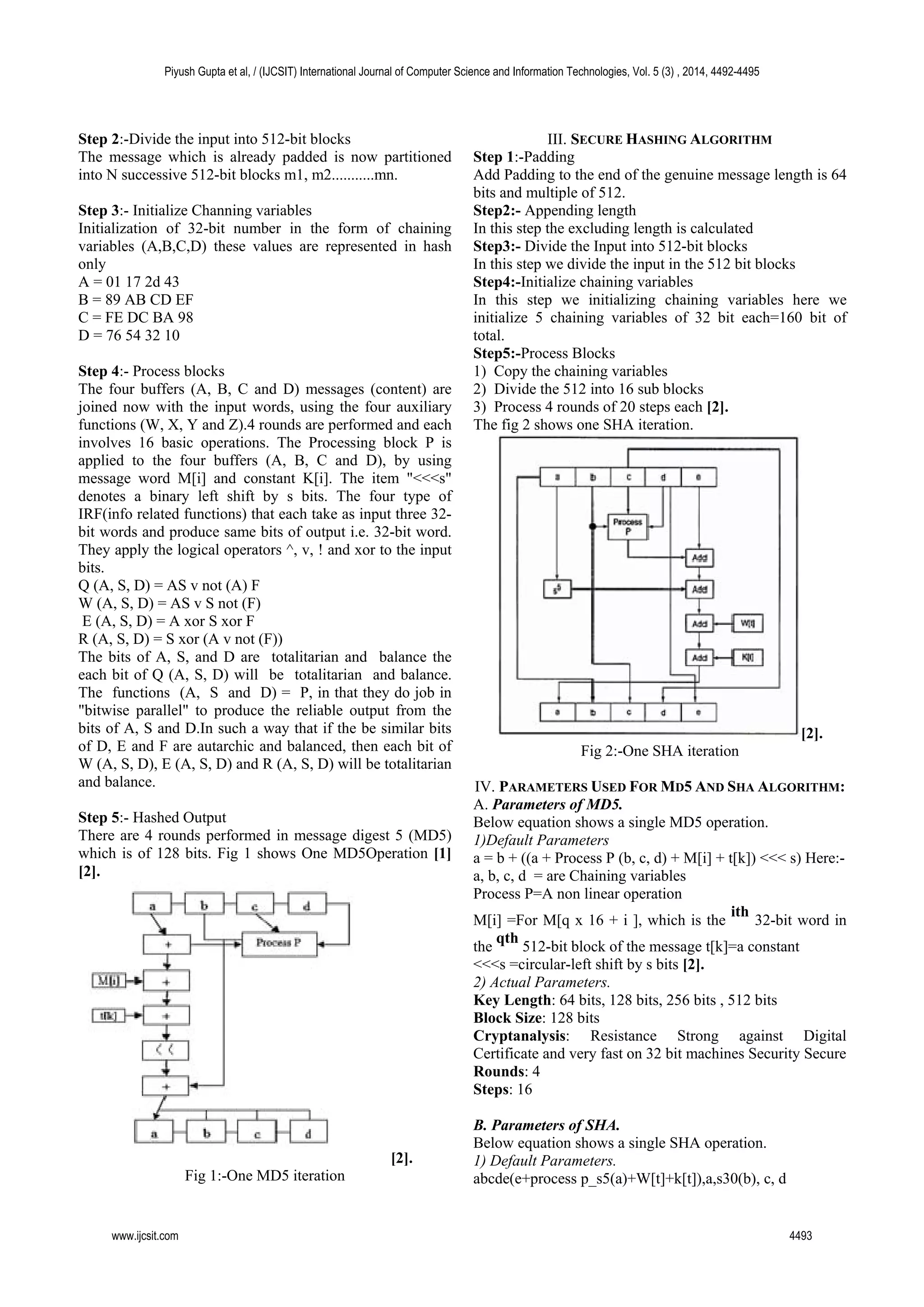 Step 2:-Divide the input into 512-bit blocks
The message which is already padded is now partitioned
into N successive 512-bit blocks m1, m2...........mn.
Step 3:- Initialize Channing variables
Initialization of 32-bit number in the form of chaining
variables (A,B,C,D) these values are represented in hash
only
A = 01 17 2d 43
B = 89 AB CD EF
C = FE DC BA 98
D = 76 54 32 10
Step 4:- Process blocks
The four buffers (A, B, C and D) messages (content) are
joined now with the input words, using the four auxiliary
functions (W, X, Y and Z).4 rounds are performed and each
involves 16 basic operations. The Processing block P is
applied to the four buffers (A, B, C and D), by using
message word M[i] and constant K[i]. The item "<<<s"
denotes a binary left shift by s bits. The four type of
IRF(info related functions) that each take as input three 32-
bit words and produce same bits of output i.e. 32-bit word.
They apply the logical operators ^, v, ! and xor to the input
bits.
Q (A, S, D) = AS v not (A) F
W (A, S, D) = AS v S not (F)
E (A, S, D) = A xor S xor F
R (A, S, D) = S xor (A v not (F))
The bits of A, S, and D are totalitarian and balance the
each bit of Q (A, S, D) will be totalitarian and balance.
The functions (A, S and D) = P, in that they do job in
"bitwise parallel" to produce the reliable output from the
bits of A, S and D.In such a way that if the be similar bits
of D, E and F are autarchic and balanced, then each bit of
W (A, S, D), E (A, S, D) and R (A, S, D) will be totalitarian
and balance.
Step 5:- Hashed Output
There are 4 rounds performed in message digest 5 (MD5)
which is of 128 bits. Fig 1 shows One MD5Operation [1]
[2].
[2].
Fig 1:-One MD5 iteration
III. SECURE HASHING ALGORITHM
Step 1:-Padding
Add Padding to the end of the genuine message length is 64
bits and multiple of 512.
Step2:- Appending length
In this step the excluding length is calculated
Step3:- Divide the Input into 512-bit blocks
In this step we divide the input in the 512 bit blocks
Step4:-Initialize chaining variables
In this step we initializing chaining variables here we
initialize 5 chaining variables of 32 bit each=160 bit of
total.
Step5:-Process Blocks
1) Copy the chaining variables
2) Divide the 512 into 16 sub blocks
3) Process 4 rounds of 20 steps each [2].
The fig 2 shows one SHA iteration.
[2].
Fig 2:-One SHA iteration
IV. PARAMETERS USED FOR MD5 AND SHA ALGORITHM:
A. Parameters of MD5.
Below equation shows a single MD5 operation.
1)Default Parameters
a = b + ((a + Process P (b, c, d) + M[i] + t[k]) <<< s) Here:-
a, b, c, d = are Chaining variables
Process P=A non linear operation
M[i] =For M[q x 16 + i ], which is the
ith
32-bit word in
the
qth
512-bit block of the message t[k]=a constant
<<<s =circular-left shift by s bits [2].
2) Actual Parameters.
Key Length: 64 bits, 128 bits, 256 bits , 512 bits
Block Size: 128 bits
Cryptanalysis: Resistance Strong against Digital
Certificate and very fast on 32 bit machines Security Secure
Rounds: 4
Steps: 16
B. Parameters of SHA.
Below equation shows a single SHA operation.
1) Default Parameters.
abcde(e+process p_s5(a)+W[t]+k[t]),a,s30(b), c, d
Piyush Gupta et al, / (IJCSIT) International Journal of Computer Science and Information Technologies, Vol. 5 (3) , 2014, 4492-4495
www.ijcsit.com 4493
 