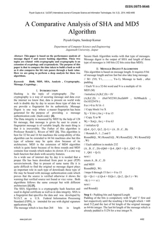 A Comparative Analysis of SHA and MD5
Algorithm
Piyush Gupta, Sandeep Kumar
Department of Computer Science and Engineering
Jagannath University, Jaipur
Abstract- This paper is based on the performance analysis of
message digest 5 and secure hashing algorithm. These two
topics are related with cryptography and cryptography is an
extension of cryptology and cryptanalysis. The purpose of this
paper is that to compare the time taken to build a hash as well
as it also compares the bit rate passes through a hash value.
Here we are going to perform a deep analysis for these two
algorithms.
Keywords Hash, MD5, SHA, Analysis , Cryptography,
Message, Cryptology .
I. INTRODUCTION
Hashing is the topic of cryptography .The
cryptography is a way of securing message and data over
the internet we know that, data is present on world wide
web is double day by day to secure these type of data we
are provide a fingerprint for its authenticity .Message
Digest is one way where a master fingerprint has been
generated for the purpose of providing a message
authentication code (hash code) [4].
The Data integrity is measured by MD5 by the help of 128
bit message, that message is given by user to create a
fingerprint message is of variable length, the main thing is
that it is irreversible. The Father of this algorithm is
Professor Ronald L. Rivest of MIT [1]. This algorithm is
best for 32 bit and 16 bit machines the comp-ability of this
algorithm can be extended to 64 bit machines also but this
type of scheme may be quite slow because of its
architecture. MD5 is the extension of MD4 algorithm
which is quite faster because of its three rounds and MD5
contains four rounds which makes its slower. It’s a one way
hash function that deals with security features.
As a wide use of internet day by day it is needed that a
proper file has been download from peer to peer (P2P)
servers/network. Due to present of same name file it is
quite difficult to find the original so message digest plays
an important role in such type of downloads these type of
file may be bound with message authentication code which
proves that the source is verified otherwise it shows the
warning that verified source not found or vice versa . Both
algorithms follows the same concept but with different
architecture [1] [5].
The SHA Algorithm is a cryptography hash function and
used in digital certificate as well as in data integrity. SHA is
a fingerprint that specifics the data and was developed by
N.I.S.T. as a U.S. Federal Information Processing
Standard (FIPS), is intended for use with digital signature
applications [3].
The message which is less than 264 bits in length
Secure Hash Algorithm works with that type of messages.
Message digest is the output of SHA and length of these
type of messages is 160 bits (32 bits extra than MD5).
II. MESSAGE DIGEST 5 ALGORITHM
This algorithm is based on message length. It requires 8 bit
of message length and too fast but also take long message.
// M= (Y0, Y1,………., Yn-1), Message to hash , after
padding
// Each Yi is a 32-bit word and N is a multiple of 16
MD5 (M)
//initialize (A,B,C,D) = IV
(A,B,C,D) = (0x67452301,0xefab89 , 0x98badcfe ,
Ox10325476 )
For i=0 to N/16 -1
// Copy block I to X
Xj = Y16i+j for j = 0 to 15
// Copy X to W
Wj = Xσ(j) , for j = 0 to 63
// initialize Q
(Q-4 , Q-3 , Q-2 , Q-1) = (A , D , C , B)
// Rounds 0 , 1 , 2 and 3
Round0(Q , W) Round1(Q , W) Round2(Q , W) Round3(Q
, W)
// Each addition is modulo 232
(A , B , C , D)=(Q60 + Q-4 , Q63 + Q-1 , Q62 + Q-
1 , Q61 + Q-3)
next i
return A , B , C , D
end MD5
Round0(Q , W)
//steps 0 through 15 for i = 0 to 15
Qi = Qi-1 + (( Qi-4 + F(Qi-1 , Qi-2 , Qi-3 ) + Wi
+Ki ) <<< si )
next i
end Round() [1].
Step 1:- Padding bits and Append Length
Padding of the bits is compulsory with '0' and '1' first and
last respectively until the resulting ≠ bit length which = 448
mod 512,and the last of bit length of the original message
as 64-bit integer. The last bit length of the message which is
already padded is 512N for a true integer N.
Piyush Gupta et al, / (IJCSIT) International Journal of Computer Science and Information Technologies, Vol. 5 (3) , 2014, 4492-4495
www.ijcsit.com 4492
 