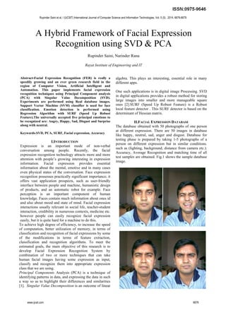 A Hybrid Framework of Facial Expression
Recognition using SVD & PCA
Rupinder Saini, Narinder Rana
Rayat Institute of Engineering and IT
Abstract-Facial Expression Recognition (FER) is really a
speedily growing and an ever green research field in the
region of Computer Vision, Artificial Intelligent and
Automation. This paper implements facial expression
recognition techniques using Principal Component analysis
(PCA) with Singular Value Decomposition (SVD).
Experiments are performed using Real database images.
Support Vector Machine (SVM) classifier is used for face
classification. Emotion detection is performed using
Regression Algorithm with SURF (Speed Up Robust
Feature).The universally accepted five principal emotions to
be recognized are: Angry, Happy, Sad, Disgust and Surprise
along with neutral.
Keywords-SVD, PCA, SURF, Facial expression, Accuracy
I.INTRODUCTION
Expression is an important mode of non-verbal
conversation among people. Recently, the facial
expression recognition technology attracts more and more
attention with people’s growing interesting in expression
information. Facial expression provides essential
information about the mental, emotive and in many cases
even physical states of the conversation. Face expression
recognition possesses practically significant importance; it
offers vast application prospects, such as user-friendly
interface between people and machine, humanistic design
of products, and an automatic robot for example. Face
perception is an important component of human
knowledge. Faces contain much information about ones id
and also about mood and state of mind. Facial expression
interactions usually relevant in social life, teacher-student
interaction, credibility in numerous contexts, medicine etc.
however people can easily recognize facial expression
easily, but it is quite hard for a machine to do this.
To achieve high degree of efficiency, to increase the speed
of computation, better utilization of memory, in terms of
classification and recognition of facial expressions by some
of the modifications in terms of feature extraction,
classification and recognition algorithms. To meet the
estimated goals, the main objective of this research is to
develop Facial Expression Recognition System by
combination of two or more techniques that can take
human facial images having some expression as input,
classify and recognize them into appropriate expression
class that we are using.
Principal Components Analysis (PCA) is a technique of
identifying patterns in data, and expressing the data in such
a way so as to highlight their differences and similarities
[1]. Singular Value Decomposition is an outcome of linear
algebra. This plays an interesting, essential role in many
different apps.
One such applications is in digital image Processing. SVD
in digital applications provides a robust method for storing
large images into smaller and more manageable square
ones [2].SURF (Speed Up Robust Feature) is a Robust
local feature detector . This SURF detector is based on the
determinant of Hessian matrix.
II.FACIAL EXPRESSION DATABASE
The database obtained with 50 photographs of one person
at different expression. There are 50 images in database
like happy, neutral, sad, anger and disgust. Database for
testing phase is prepared by taking 1-5 photographs of a
person on different expression but in similar conditions.
such as (lighting, background, distance from camera etc.).
Accuracy, Average Recognition and matching time of all
test samples are obtained. Fig.1 shows the sample database
image.
Rupinder Saini et al, / (IJCSIT) International Journal of Computer Science and Information Technologies, Vol. 5 (5) , 2014, 6676-6679
www.ijcsit.com 6676
 