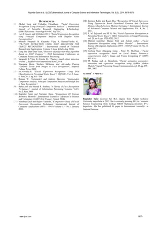 REFERENCES
[1] Akshat Garg and Vishakha Choudhary, “Facial Expression
Recognition Using Principal Component Analysis” ; International
Journal of Scientific Research Engineering &Technology
(IJSRET)Volume 1 Issue4 pp 039-042 July 2012.
[2] Ajit P.Gosavi and S.R.Khot (2013) “Facial Expression Recognition
using Principal Component Analysis with Singular Value
Decomposition”.
[3] Bhosale Swapnali B, Kayastha Vijay S, HarpaleVarsha K.,
“FEATURE EXTRACTION USING SURF ALGORITHM FOR
OBJECT RECOGNITION” ; International Journal of Technical
Research and Applications Volume 2, Issue 4 (July-Aug 2014).
[4] Dong Hui ,Han Dian Yuan, “Research of Image Matching Algorithm
Based on SURF Features” ; 2012 International Conference on
Computer Science and Information Processing.
[5] Swapnali B.,Vijay K.,Varsha H., “Feature based object detection
scheme”,; Technovision International Conf.,2014 .
[6] Shaogang Gong, Stephen McKenna and Alexandra Psarrou
“Dynamic Vision from Images to Face Recognition”, Imperial
College Press, 2000.
[7] Ms.Aswathy.R ‘‘Facial Expression Recognition Using SVM
Classification in Perceptual Color Space’’; IJCSMC, Vol. 2, Issue.
6, June 2013, pg.363 – 368.
[8] Roman W. ´Swiniarski1 and Andrzej Skowron, ‘‘Independent
Component Analysis, Principal Component Analysis and Rough Sets
in Face Recognition’’.
[9] Rabia Jarfi and Hamid R. Arabina, “A Survey of Face Recognition
Techniques”, Journal of Information Processing Systems, Vol.5,
No.2, June 2009.
[10] Rupinder Saini and Narinder Rana, "Comparison Of Various
Biometric Methods” ;International Journal of Advances in Science
and Technology (IJAST) Vol 2 Issue I (March 2014).
[11] Mandeep Kaur and Rajeev Vashisht,” Comparative Study of Facial
Expression Recognition Techniques; International Journal of
Computer Applications (0975 – 8887) Volume 13– No.1, January
2011.
[12] Jeemoni Kalita and Karen Das, “Recognition Of Facial Expression
Using Eigenvector Based Distributed Features And Euclidean
Distance Based Decision Making Technique”; International Journal
of Advanced Computer Science and Applications, Vol. 4, No. 2,
2013.
[13] S. M. Lajevardi and H. R. Wu,“Facial Expression Recognition in
Perceptual Color Space”; IEEE Transactions on Image Processing,
vol. 21, no. 8, pp. 3721-3732, 2012.
[14] Mahesh Kumbhar, Manasi Patil and Ashish Jadhav ,“Facial
Expression Recognition using Gabor Wavelet” ; International
Journal of Computer Applications (0975 – 8887) Volume 68– No.23,
April 2013.
[15] Caifeng Shan ,Shaogang Gong , Peter W. McOwan ,‘‘Facial
expression recognition based on Local Binary Patterns:A
comprehensive study’’; Image and Vision Computing 27 (2009)
803–816.
[16] M. Pardas and A. Bonafonte, “Facial animation parameters
extraction and expression recognition using Hidden Markov
Models,” Signal Processing: Image Communication,vol. 17, pp.675–
688, 2002.
AUTHOR’S PROFILE
Rupinder Saini received her B.E. degree from Punjab technical
University kapurthala in 2012. She is currently pursuing M.E in Computer
Science Engineering from College RIEIT Railmajra,University PTU
kapurthala. She has published 01 paper in International Journal,01 in
National Seminar.
Rupinder Saini et al, / (IJCSIT) International Journal of Computer Science and Information Technologies, Vol. 5 (5) , 2014, 6676-6679
www.ijcsit.com 6679
 