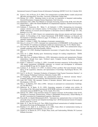International Journal of Computer Science & Information Technology (IJCSIT) Vol 8, No 5, October 2016
43
[9] Conroy, J. M., & O'Leary, D. P. (2001). Text summarization via hidden Markov models and pivoted
QR matrix decomposition. Tech. Rep., University of Maryland, College Park.
[10] DeJong, G.F. (1979). Skimming stories in real time: an experiment in integrated understanding.
Doctoral Dissertation. Computer Science Department, Yale University.
[11] Edmundson, H.P. (1969). New Methods in Automatic Extracting, Journal of the ACM, 16(2):264-285.
[12] Eduard Hovy., (2003) The Oxford Handbook of Computational Linguistics, Oxford University Press,
Oxford, chapter 32.
[13] Goldstein, J., Kantrowitz, M., Mittal, V., & Carbonell, J. (1999). Summarizing text documents:
sentence selection and evaluation metrics. In Proceedings of the 22nd annual international ACM
SIGIR conference on research and development in information retrieval (SIGIR’99) (pp. 121–128),
Berkeley, CA, USA.
[14] Gong.Y., & Liu. X (2001) Generic text summarization using relevance measure and latent semantic
analysis. In Proceedings of the Annual International ACM SIGIR Conference on Research and
Development in Information Retrieval, pages 19–25.Hahn, U., & Mani, I. (2000). The challenges of
automatic summarization.
[15] Hahn, U., & Mani. I. (2000). The challenges of automatic summarization.
[16] Hovy, E., & Lin, C.Y. (1997). Automatic text summarization in SUMMARIST. In Proceedings of the
ACL’97/EACL’97 workshop on intelligent scalable text summarization (pp. 18–24), Madrid, Spain.
[17] Jen-Yuan Yeh, Hao-Ren Ke, Wei-Pang Yang, & I-Heng Meng. (2005). Text summarization using a
trainable summarizer and Latent Semantic Analysis.
[18] Johnston, P. H. (1983). Reading Comprehension Assessment: A Cognitive Basis. Newark, Delaware:
IRA.
[19] Jones, R. C. (2006). Reading quest: Summarizing strategies for reading comprehension. TESOL
Quarterly, 8, 48-69.
[20] Kan., Min-Yen., & Kathleen McKeown. (1999). Information extraction and summarization: Domain
independence through focus types. Technical report, Computer Science Department, Columbia
University, New York.
[21] Kupiec, J., Pedersen, J., & Chen, F. (1995). A trainable document summarizer. In Proceedings of the
18th annual international ACMSIGIR conference on research and development in information
retrieval (SIGIR’95) (pp. 68–73), Seattle, WA, USA.
[22] Landauer, T., & Dumais, S. T. (1997). A solution to Plato’s problem: The Latent Semantic Analysis
theory of the acquisition, induction, and representation of knowledge, Psychological Review, 104:
211-240.
[23] Lin.C.Y, & Hovy.E, “Automatic Evaluation of Summaries Using N-gram Concurrence Statistics”, in
2003 Language Technology Conference, Edmonton, Canada, 2003.
[24] Li Chengcheng, .(2010).“Automatic text summarization based on rhetorical structure theory”,
Computer application system modeling, 2010 International Conference.
[25] Luhn, H.P. (1958). The automatic creation of literature abstracts. IBM Journal of Research and
Development, 2:159–165.
[26] Mani, I., & Maybury, M.T. (Eds.) (1999). Advances in automated text summarization. Cambridge,
US: The MIT Press.
[27] McKeown, K., & Radev, D. R. (1995). Generating summaries of multiple news articles. In
Proceedings of the 18th annual international ACM SIGIR conference on research and development in
information retrieval (SIGIR’95) (pp. 74–82), Seattle, WA, USA.
[28] Osborne, M., (2002). Using maximum entropy for sentence extraction. In Proceedings of the Acl-02,
Workshop on Automatic Summarization, Volume 4 (Philadelphia Pennsylvania), Annual Meeting of
the ACL, Association for Computational Linguistics, Morristown.
[29] Pourvali,M., & Abadeh Mohammad,S.(2012). “Automated text summarization base on lexical chain
and graph using of word net and wikipedia knowledge base”, IJCSI International Journal of Computer
Science, Issues No.3, Vol.9.
[30] Radev, H. Y. Jing, M. Stys & D. Tam. (2004) Centroid-based summarization of multiple documents.
Information Processing and Management, 40: 919-938.
[31] Rinehart, S. D., Stahl, S. A., & Erikson, L.G. (1986). Some effects of summarization training on
reading. Reading Research Quarterly, 21(4), 422-435.
[32] Schank, R., & Abelson, R. (1977). Scripts, Plans, Goals, and Understanding. Hillsdale, NJ: Lawrence
Erlbaum Associates.
 