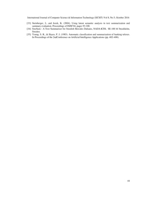 International Journal of Computer Science & Information Technology (IJCSIT) Vol 8, No 5, October 2016
44
[33] Steinberger, J., and Jezek, K. (2004). Using latent semantic analysis in text summarization and
summary evaluation. Proceedings of ISIM’04, pages 93-100.
[34] SweSum - A Text Summarizer for Swedish Hercules Dalianis, NADA-KTH, SE-100 44 Stockholm,
Sweden.
[35] Young, S. R., & Hayes, P. J. (1985). Automatic classification and summarization of banking telexes.
In Proceedings of the 2ndConference on Artificial Intelligence Applications (pp. 402–408).
 