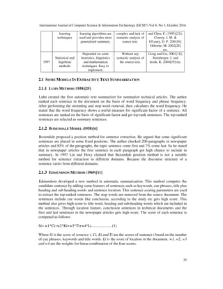 International Journal of Computer Science & Information Technology (IJCSIT) Vol 8, No 5, October 2016
35
learning
techniques
learning algorithms are
used and provides more
generalized summary.
complex and lack of
semantic analysis of
source text.
and Chen. F. (1995)[21];
Conroy, J. M. &
O'Leary, D. P. 2001[9];
Osborne, M. 2002[28]
etc.
1997
Statistical and
Algebraic
methods
Depended on some
heuristics, linguistics
and mathematical
techniques. Easy to
implement.
Without any
syntactic analysis of
the source text.
Gong and Liu, 2001[14];
Steinberger, J. and
Jezek, K. 2004[29] etc.
2.1 SOME MODELS IN EXTRACTIVE TEXT SUMMARIZATION
2.1.1 LUHN METHOD (1958)[25]
Luhn created the first automatic text summarizer for summarize technical articles. The author
ranked each sentence in the document on the basis of word frequency and phrase frequency.
After performing the stemming and stop word removal, then calculates the word frequency. He
stated that the word frequency shows a useful measure for significant factor of a sentence. All
sentences are ranked on the basis of significant factor and get top rank sentences. The top ranked
sentences are selected as summary sentences.
2.1.2 BOXENDALE MODEL (1958)[6]
Boxendale proposed a position method for sentence extraction. He argued that some significant
sentences are placed in some fixed positions. The author checked 200 paragraphs in newspaper
articles and 85% of the paragraphs, the topic sentence come first and 7% come last. So he stated
that in newspaper articles the first sentence in each paragraph got high chance to include in
summary. In 1997 Lin and Hovy claimed that Baxendale position method is not a suitable
method for sentence extraction in different domains. Because the discourse structure of a
sentence varies from different domains.
2.1.3 EDMUNDSON METHOD (1969)[11]
Edmundson developed a new method in automatic summarization. This method computes the
candidate sentence by adding some features of sentences such as keywords, cue phrases, title plus
heading and sub heading words and sentence location. This sentence scoring parameters are used
to extract the top ranked sentences. The stop words are removed from the source document. The
sentences include cue words like conclusion, according to the study etc gets high score. This
method also gives high score to title word, heading and sub-heading words which are included in
the sentences. Through location feature, conclusion sentences in technical documents and the
first and last sentences in the newspaper articles gets high score. The score of each sentence is
computed as follows:
Si= w1*Ci+w2*Ki+w3*Ti+w4*Li……………. (1)
Where Si is the score of sentence i. Ci, Ki and Ti are the scores of sentence i based on the number
of cue phrases, keywords and title words. Li is the score of location in the document. w1, w2, w3
and w4 are the weights for linear combination of the four scores.
 