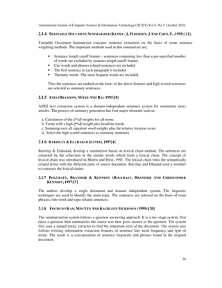 International Journal of Computer Science & Information Technology (IJCSIT) Vol 8, No 5, October 2016
36
2.1.4 TRAINABLE DOCUMENT SUMMARIZER (KUPIEC. J, PEDERSEN. J AND CHEN. F. ,1995) [21].
Trainable Document Summarizer executes sentence extraction on the basis of some sentence
weighting methods. The important methods used in this summarizer are:
• Sentence length cutoff feature - sentences containing less than a pre-specified number
of words are excluded by sentence length cutoff feature.
• Cue words and phrases related sentences are included
• The first sentence in each paragraph is included
• Thematic words -The most frequent words are included.
Thus the sentences are ranked on the basis of the above features and high scored sentences
are selected as summary sentences.
2.1.5 ANES (BRANDOW, MITZE AND RAU 1995)[8]
ANES text extraction system is a domain-independent summary system for summarize news
articles. The process of summary generation has four major elements such as:
a. Calculation of the tf*idf weights for all terms.
b. Terms with a high tf*idf weight plus headline-words.
c. Summing over all signature word weights plus the relative location score.
d. Select the high scored sentences as summary sentences.
2.1.6 BARZILAY & ELAHADAD SYSTEM, 1997[4]
Barzilay & Elahadad, develop a summarizer based on lexical chain method. The sentences are
extracted by the collection of the similar words which form a lexical chain. The concept of
lexical chain was introduced in Morris and Hirst, 1991. The lexical chain links the semantically
related terms with the different parts of source document. Barzilay and Elhadad used a wordnet
to construct the lexical chains.
2.1.7 BOGURAEV, BRANIMIR & KENNEDY (BOGURAEV, BRANIMIR AND CHRISTOPHER
KENNEDY, 1997)[7]
The authors develop a single document and domain independent system. The linguistic
techniques are used to identify the main topic. The sentences are selected on the basis of noun
phrases, title word and topic related sentences.
2.1.8 FOCISUM (KAN, MIN-YEN AND KATHLEEN MCKEOWN (1999))[20]
The summarization system follows a question answering approach. It is a two stage system, first
takes a question then summarizes the source text then gives answer to the question. The system
first uses a named entity extractor to find the important term of the document. The system also
follows existing information extraction features of sentence like word frequency and type of
terms. The result is a concatenation of sentence fragments and phrases found in the original
document.
 