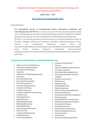International Journalof Computational Science, Information Technology and
Control Engineering (IJCSITCE)
ISSN:2394 – 7527
http://airccse.com/ijcsitce/index.html
Scope&Topics:
The International Journal of Computational Science, Information Technology and
ControlEngineering (IJCSITCE) is an open access peer-reviewed journal that publishes quality
articleswhichmakeinnovativecontributionsinallareasofComputationalScience,MathematicalModelli
ng,InformationTechnology,Networks,ComputerScience,ControlandAutomationEngineering.
IJCSITCE is an abstracted and indexed journal that focuses on all technical andpractical aspects of
Scientific Computing, Modelling and Simulation, Information Technology,Computer Science,
Networks and Communication Engineering, Control Theory and
Automation.Thegoalofthisjournalistobringtogetherresearchersandpractitionersfromacademiaandind
ustryto focuson advanced techniquesin computational science,information
technology,computerscience,chaos,controltheoryandautomation,andestablishingnewcollaborations
intheseareas.
Topicsofinterestincludebutarenotlimitedto,thefollowing:
 Adaptivecontrol andstabilitytheory
 Advancedcomputingtechniques
 Advancedcontroltechniques
 Algorithms
 Applications ofmodelinginengineering
 Automation
 Biomedicalengineering
 Biomedicalinstrumentation
 Chaos theoryandcontrol
 Communicationengineering
 Computationalbiology
 Computationalscience
 Computersandinformationtechnology
 Computervision
 Controlapplications
 Digitalelectronics
 Digitalimageprocessing
 Digitalsignalprocessing
 DiscreteMathematics
 Electricenergyandautomation
 Electronics and
communicationengineering
 Embeddedsystems
 Evolutionaryalgorithms
 Faultdetectionandisolation
 Filtering
 Flight controlandsurveillancesystems
 Fuzzylogic andcontrol
 Geneticalgorithmsandapplications
 Geneticalgorithmsandevolutionaryc
omputing
 Guidancecontrolsystems
 Hybridsystems
 Imageprocessing
 Industrialapplications
 Industrialautomation
 Industry,military,spaceapplications
 Informationtechnology
 Instrumentationandcontrolcomponents
 Intelligentsystems
 Linearandnonlinear controlsystems
 Mathematicalandcomputermodeling
 Measurementtechniques
 Networkbasedsystems
 Neuralnetworks andfuzzylogic
 Optimizationandoptimalcontrol
 Patternrecognition
 PowerSystems
 Processcontrolandinstrumentation
 
