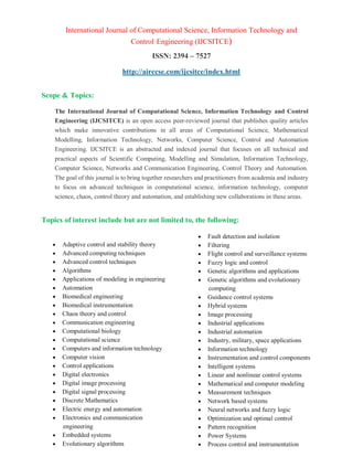 International Journal of Computational Science, Information Technology and
Control Engineering (IJCSITCE)
ISSN: 2394 – 7527
http://airccse.com/ijcsitce/index.html
Scope & Topics:
The International Journal of Computational Science, Information Technology and Control
Engineering (IJCSITCE) is an open access peer-reviewed journal that publishes quality articles
which make innovative contributions in all areas of Computational Science, Mathematical
Modelling, Information Technology, Networks, Computer Science, Control and Automation
Engineering. IJCSITCE is an abstracted and indexed journal that focuses on all technical and
practical aspects of Scientific Computing, Modelling and Simulation, Information Technology,
Computer Science, Networks and Communication Engineering, Control Theory and Automation.
The goal of this journal is to bring together researchers and practitioners from academia and industry
to focus on advanced techniques in computational science, information technology, computer
science, chaos, control theory and automation, and establishing new collaborations in these areas.
Topics of interest include but are not limited to, the following:
 Adaptive control and stability theory
 Advanced computing techniques
 Advanced control techniques
 Algorithms
 Applications of modeling in engineering
 Automation
 Biomedical engineering
 Biomedical instrumentation
 Chaos theory and control
 Communication engineering
 Computational biology
 Computational science
 Computers and information technology
 Computer vision
 Control applications
 Digital electronics
 Digital image processing
 Digital signal processing
 Discrete Mathematics
 Electric energy and automation
 Electronics and communication
engineering
 Embedded systems
 Evolutionary algorithms
 Fault detection and isolation
 Filtering
 Flight control and surveillance systems
 Fuzzy logic and control
 Genetic algorithms and applications
 Genetic algorithms and evolutionary
computing
 Guidance control systems
 Hybrid systems
 Image processing
 Industrial applications
 Industrial automation
 Industry, military, space applications
 Information technology
 Instrumentation and control components
 Intelligent systems
 Linear and nonlinear control systems
 Mathematical and computer modeling
 Measurement techniques
 Network based systems
 Neural networks and fuzzy logic
 Optimization and optimal control
 Pattern recognition
 Power Systems
 Process control and instrumentation
 