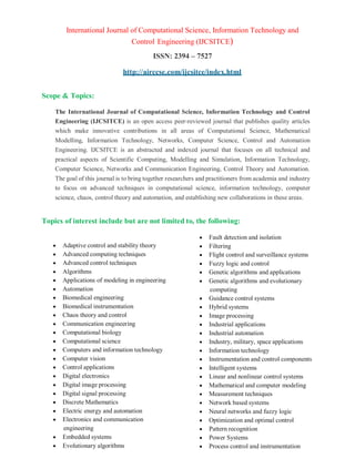 International Journal of Computational Science, Information Technology and
Control Engineering (IJCSITCE)
ISSN: 2394 – 7527
http://airccse.com/ijcsitce/index.html
Scope & Topics:
The International Journal of Computational Science, Information Technology and Control
Engineering (IJCSITCE) is an open access peer-reviewed journal that publishes quality articles
which make innovative contributions in all areas of Computational Science, Mathematical
Modelling, Information Technology, Networks, Computer Science, Control and Automation
Engineering. IJCSITCE is an abstracted and indexed journal that focuses on all technical and
practical aspects of Scientific Computing, Modelling and Simulation, Information Technology,
Computer Science, Networks and Communication Engineering, Control Theory and Automation.
The goal of this journal is to bring together researchers and practitioners from academia and industry
to focus on advanced techniques in computational science, information technology, computer
science, chaos, control theory and automation, and establishing new collaborations in these areas.
Topics of interest include but are not limited to, the following:
 Adaptive control and stability theory
 Advanced computing techniques
 Advanced control techniques
 Algorithms
 Applications of modeling in engineering
 Automation
 Biomedical engineering
 Biomedical instrumentation
 Chaos theory and control
 Communication engineering
 Computational biology
 Computational science
 Computers and information technology
 Computer vision
 Control applications
 Digital electronics
 Digital image processing
 Digital signal processing
 Discrete Mathematics
 Electric energy and automation
 Electronics and communication
engineering
 Embedded systems
 Evolutionary algorithms
 Fault detection and isolation
 Filtering
 Flight control and surveillance systems
 Fuzzy logic and control
 Genetic algorithms and applications
 Genetic algorithms and evolutionary
computing
 Guidance control systems
 Hybrid systems
 Image processing
 Industrial applications
 Industrial automation
 Industry, military, space applications
 Information technology
 Instrumentation and control components
 Intelligent systems
 Linear and nonlinear control systems
 Mathematical and computer modeling
 Measurement techniques
 Network based systems
 Neural networks and fuzzy logic
 Optimization and optimal control
 Pattern recognition
 Power Systems
 Process control and instrumentation
 
