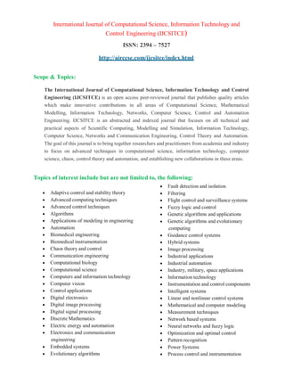 International Journal of Computational Science, Information Technology and
Control Engineering (IJCSITCE)
ISSN: 2394 – 7527
http://airccse.com/ijcsitce/index.html
Scope & Topics:
The International Journal of Computational Science, Information Technology and Control
Engineering (IJCSITCE) is an open access peer-reviewed journal that publishes quality articles
which make innovative contributions in all areas of Computational Science, Mathematical
Modelling, Information Technology, Networks, Computer Science, Control and Automation
Engineering. IJCSITCE is an abstracted and indexed journal that focuses on all technical and
practical aspects of Scientific Computing, Modelling and Simulation, Information Technology,
Computer Science, Networks and Communication Engineering, Control Theory and Automation.
The goal of this journal is to bring together researchers and practitioners from academia and industry
to focus on advanced techniques in computational science, information technology, computer
science, chaos, control theory and automation, and establishing new collaborations in these areas.
Topics of interest include but are not limited to, the following:
 Adaptive control and stability theory
 Advanced computing techniques
 Advanced control techniques
 Algorithms
 Applications of modeling in engineering
 Automation
 Biomedical engineering
 Biomedical instrumentation
 Chaos theory and control
 Communication engineering
 Computational biology
 Computational science
 Computers and information technology
 Computer vision
 Control applications
 Digital electronics
 Digital image processing
 Digital signal processing
 Discrete Mathematics
 Electric energy and automation
 Electronics and communication
engineering
 Embedded systems
 Evolutionary algorithms
 Fault detection and isolation
 Filtering
 Flight control and surveillance systems
 Fuzzy logic and control
 Genetic algorithms and applications
 Genetic algorithms and evolutionary
computing
 Guidance control systems
 Hybrid systems
 Image processing
 Industrial applications
 Industrial automation
 Industry, military, space applications
 Information technology
 Instrumentation and control components
 Intelligent systems
 Linear and nonlinear control systems
 Mathematical and computer modeling
 Measurement techniques
 Network based systems
 Neural networks and fuzzy logic
 Optimization and optimal control
 Pattern recognition
 Power Systems
 Process control and instrumentation
 