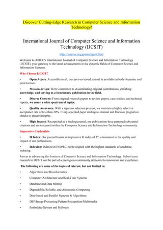 Discover Cutting-Edge Research in Computer Science and Information
Technology!
International Journal of Computer Science and Information
Technology (IJCSIT)
https://airccse.org/journal/ijcsit.html
Welcome to AIRCC's International Journal of Computer Science and Information Technology
(IJCSIT), your gateway to the latest advancements in the dynamic fields of Computer Science and
Information Systems.
Why Choose IJCSIT?
• Open Access: Accessible to all, our peer-reviewed journal is available in both electronic and
print formats.
• Mission-driven: We're committed to disseminating original contributions, enriching
knowledge, and serving as a benchmark publication in the field.
• Diverse Content: From original research papers to review papers, case studies, and technical
reports, we cover a wide spectrum of topics.
• Quality Assurance: With a rigorous selection process, we maintain a highly selective
acceptance rate of less than 20%. Every accepted paper undergoes manual and Docoloc plagiarism
checks to ensure integrity.
• High Impact: Recognized as a leading journal, our publications have garnered substantial
citations and are esteemed within the Computer Science and Information Technology community.
Impressive Credentials
• H Index: Our journal boasts an impressive H index of 57, a testament to the quality and
impact of our publications.
• Indexing: Indexed in INSPEC, we're aligned with the highest standards of academic
indexing.
Join us in advancing the frontiers of Computer Science and Information Technology. Submit your
research to IJCSIT and be part of a prestigious community dedicated to innovation and excellence.
The following are some of the topics of interest, but not limited to:
• Algorithms and Bioinformatics
• Computer Architecture and Real-Time Systems
• Database and Data Mining
• Dependable, Reliable, and Autonomic Computing
• Distributed and Parallel Systems & Algorithms
• DSP/Image Processing/Pattern Recognition/Multimedia
• Embedded System and Software
 