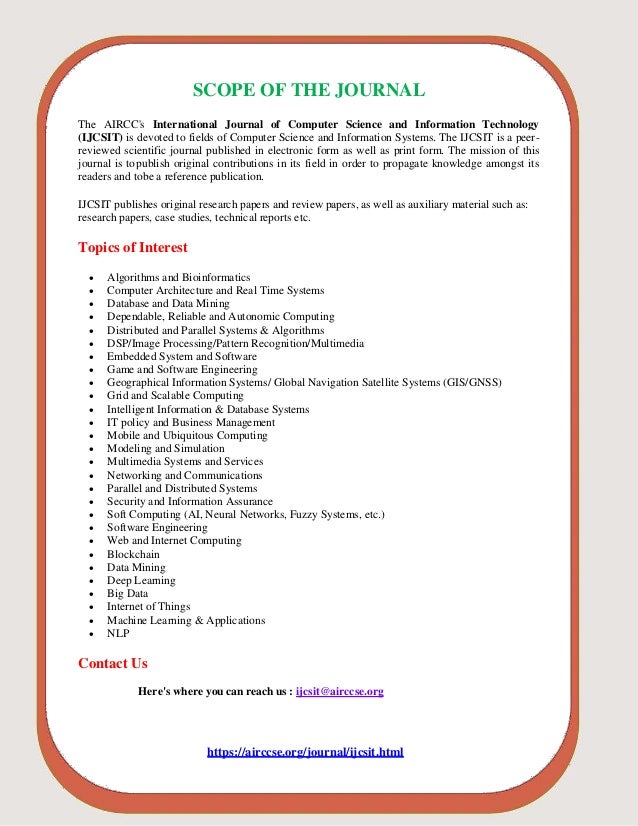 SCOPE OF THE JOURNAL
The AIRCC's International Journal of Computer Science and Information Technology
(IJCSIT) is devoted to fields of Computer Science and Information Systems. The IJCSIT is a peer-
reviewed scientific journal published in electronic form as well as print form. The mission of this
journal is topublish original contributions in its field in order to propagate knowledge amongst its
readers and tobe a reference publication.
IJCSIT publishes original research papers and review papers, as well as auxiliary material such as:
research papers, case studies, technical reports etc.
Topics of Interest
 Algorithms and Bioinformatics
 Computer Architecture and Real Time Systems
 Database and Data Mining
 Dependable, Reliable and Autonomic Computing
 Distributed and Parallel Systems & Algorithms
 DSP/Image Processing/Pattern Recognition/Multimedia
 Embedded System and Software
 Game and Software Engineering
 Geographical Information Systems/ Global Navigation Satellite Systems (GIS/GNSS)
 Grid and Scalable Computing
 Intelligent Information & Database Systems
 IT policy and Business Management
 Mobile and Ubiquitous Computing
 Modeling and Simulation
 Multimedia Systems and Services
 Networking and Communications
 Parallel and Distributed Systems
 Security and Information Assurance
 Soft Computing (AI, Neural Networks, Fuzzy Systems, etc.)
 Software Engineering
 Web and Internet Computing
 Blockchain
 Data Mining
 Deep Learning
 Big Data
 Internet of Things
 Machine Learning & Applications
 NLP
Contact Us
Here's where you can reach us : ijcsit@airccse.org
https://airccse.org/journal/ijcsit.html
 