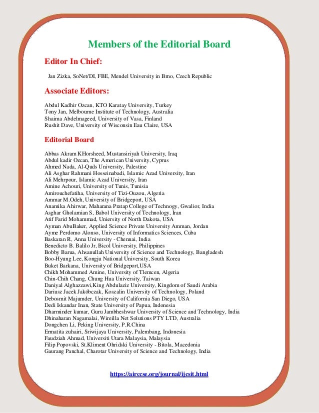 Members of the Editorial Board
Editor In Chief:
Jan Zizka, SoNet/DI, FBE, Mendel University in Brno, Czech Republic
Associate Editors:
Abdul Kadhir Ozcan, KTO Karatay University, Turkey
Tony Jan, Melbourne Institute of Technology, Australia
Shaima Abdelmageed, University of Vasa, Finland
Rushit Dave, University of Wisconsin Eau Claire, USA
Editorial Board
Abbas Akram KHorsheed, Mustansiriyah University, Iraq
Abdul kadir Ozcan, The American University, Cyprus
Ahmed Nada, Al-Quds University, Palestine
Ali Asghar Rahmani Hosseinabadi, Islamic Azad University, Iran
Ali Mehrpour, Islamic Azad University, Iran
Amine Achouri, University of Tunis, Tunisia
Amirouchefatiha, University of Tizi-Ouzou, Algeria
Ammar M.Odeh, University of Bridgeport, USA
Anamika Ahirwar, Maharana Pratap College of Technogy, Gwalior, India
Asghar Gholamian S, Babol University of Technology, Iran
Atif Farid Mohammad, Uniersity of North Dakota, USA
Ayman AbuBaker, Applied Science Private University Amman, Jordan
Ayme Perdomo Alonso, University of Informatics Sciences, Cuba
Baskaran R, Anna University - Chennai, India
Benedicto B. Balilo Jr, Bicol University, Philippines
Bobby Barua, Ahsanullah University of Science and Technology, Bangladesh
Boo-Hyung Lee, Kongju National University, South Korea
Buket Barkana, University of Bridgeport,USA
Chikh Mohammed Amine, University of Tlemcen, Algeria
Chin-Chih Chang, Chung Hua University, Taiwan
Daniyal Alghazzawi,King Abdulaziz University, Kingdom of Saudi Arabia
Dariusz Jacek Jakóbczak, Koszalin University of Technology, Poland
Debosmit Majumder, University of California San Diego, USA
Dedi Iskandar Inan, State University of Papua, Indonesia
Dharminder kumar, Guru Jambheshwar University of Science and Technology, India
Dhinaharan Nagamalai, Wireilla Net Solutions PTY LTD, Australia
Dongchen Li, Peking University, P.R.China
Ermatita zuhairi, Sriwijaya University, Palembang, Indonesia
Faudziah Ahmad, Universiti Utara Malaysia, Malaysia
Filip Popovski, St.Kliment Ohridski University - Bitola, Macedonia
Gaurang Panchal, Charotar University of Science and Technology, India
https://airccse.org/journal/ijcsit.html
 