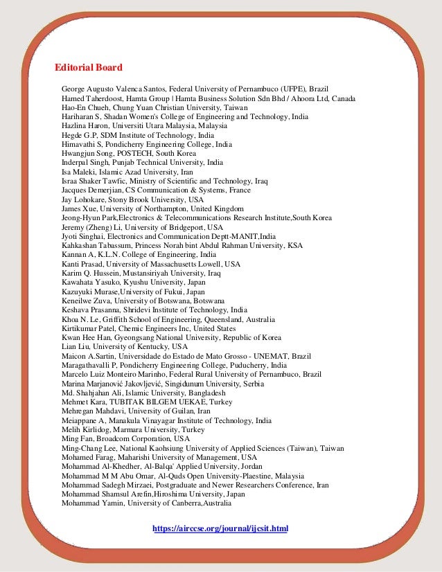 Editorial Board
George Augusto Valenca Santos, Federal University of Pernambuco (UFPE), Brazil
Hamed Taherdoost, Hamta Group | Hamta Business Solution Sdn Bhd / Ahoora Ltd, Canada
Hao-En Chueh, Chung Yuan Christian University, Taiwan
Hariharan S, Shadan Women's College of Engineering and Technology, India
Hazlina Haron, Universiti Utara Malaysia, Malaysia
Hegde G.P, SDM Institute of Technology, India
Himavathi S, Pondicherry Engineering College, India
Hwangjun Song, POSTECH, South Korea
Inderpal Singh, Punjab Technical University, India
Isa Maleki, Islamic Azad University, Iran
Israa Shaker Tawfic, Ministry of Scientific and Technology, Iraq
Jacques Demerjian, CS Communication & Systems, France
Jay Lohokare, Stony Brook University, USA
James Xue, University of Northampton, United Kingdom
Jeong-Hyun Park,Electronics & Telecommunications Research Institute,South Korea
Jeremy (Zheng) Li, University of Bridgeport, USA
Jyoti Singhai, Electronics and Communication Deptt-MANIT,India
Kahkashan Tabassum, Princess Norah bint Abdul Rahman University, KSA
Kannan A, K.L.N. College of Engineering, India
Kanti Prasad, University of Massachusetts Lowell, USA
Karim Q. Hussein, Mustansiriyah University, Iraq
Kawahata Yasuko, Kyushu University, Japan
Kazuyuki Murase,University of Fukui, Japan
Keneilwe Zuva, University of Botswana, Botswana
Keshava Prasanna, Shridevi Institute of Technology, India
Khoa N. Le, Griffith School of Engineering, Queensland, Australia
Kirtikumar Patel, Chemic Engineers Inc, United States
Kwan Hee Han, Gyeongsang National University, Republic of Korea
Lian Liu, University of Kentucky, USA
Maicon A.Sartin, Universidade do Estado de Mato Grosso - UNEMAT, Brazil
Maragathavalli P, Pondicherry Engineering College, Puducherry, India
Marcelo Luiz Monteiro Marinho, Federal Rural University of Pernambuco, Brazil
Marina Marjanović Jakovljević, Singidunum University, Serbia
Md. Shahjahan Ali, Islamic University, Bangladesh
Mehmet Kara, TUBITAK BILGEM UEKAE, Turkey
Mehregan Mahdavi, University of Guilan, Iran
Meiappane A, Manakula Vinayagar Institute of Technology, India
Melih Kirlidog, Marmara University, Turkey
Ming Fan, Broadcom Corporation, USA
Ming-Chang Lee, National Kaohsiung University of Applied Sciences (Taiwan), Taiwan
Mohamed Farag, Maharishi University of Management, USA
Mohammad Al-Khedher, Al-Balqa' Applied University, Jordan
Mohammad M M Abu Omar, Al-Quds Open University-Plaestine, Malaysia
Mohammad Sadegh Mirzaei, Postgraduate and Newer Researchers Conference, Iran
Mohammad Shamsul Arefin,Hiroshima University, Japan
Mohammad Yamin, University of Canberra,Australia
https://airccse.org/journal/ijcsit.html
 