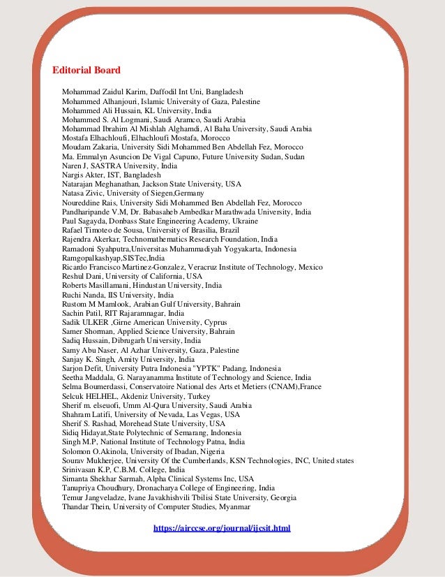 Editorial Board
Mohammad Zaidul Karim, Daffodil Int Uni, Bangladesh
Mohammed Alhanjouri, Islamic University of Gaza, Palestine
Mohammed Ali Hussain, KL University, India
Mohammed S. Al Logmani, Saudi Aramco, Saudi Arabia
Mohammad Ibrahim Al Mishlah Alghamdi, Al Baha University, Saudi Arabia
Mostafa Elhachloufi, Elhachloufi Mostafa, Morocco
Moudam Zakaria, University Sidi Mohammed Ben Abdellah Fez, Morocco
Ma. Emmalyn Asuncion De Vigal Capuno, Future University Sudan, Sudan
Naren J, SASTRA University, India
Nargis Akter, IST, Bangladesh
Natarajan Meghanathan, Jackson State University, USA
Natasa Zivic, University of Siegen,Germany
Noureddine Rais, University Sidi Mohammed Ben Abdellah Fez, Morocco
Pandharipande V.M, Dr. Babasaheb Ambedkar Marathwada University, India
Paul Sagayda, Donbass State Engineering Academy, Ukraine
Rafael Timoteo de Sousa, University of Brasilia, Brazil
Rajendra Akerkar, Technomathematics Research Foundation, India
Ramadoni Syahputra,Universitas Muhammadiyah Yogyakarta, Indonesia
Ramgopalkashyap,SISTec,India
Ricardo Francisco Martinez-Gonzalez, Veracruz Institute of Technology, Mexico
Reshul Dani, University of California, USA
Roberts Masillamani, Hindustan University, India
Ruchi Nanda, IIS University, India
Rustom M Mamlook, Arabian Gulf University, Bahrain
Sachin Patil, RIT Rajaramnagar, India
Sadik ULKER ,Girne American University, Cyprus
Samer Shorman, Applied Science University, Bahrain
Sadiq Hussain, Dibrugarh University, India
Samy Abu Naser, Al Azhar University, Gaza, Palestine
Sanjay K. Singh, Amity University, India
Sarjon Defit, University Putra Indonesia "YPTK" Padang, Indonesia
Seetha Maddala, G. Narayanamma Institute of Technology and Science, India
Selma Boumerdassi, Conservatoire National des Arts et Metiers (CNAM),France
Selcuk HELHEL, Akdeniz University, Turkey
Sherif m. elseuofi, Umm Al-Qura University, Saudi Arabia
Shahram Latifi, University of Nevada, Las Vegas, USA
Sherif S. Rashad, Morehead State University, USA
Sidiq Hidayat,State Polytechnic of Semarang, Indonesia
Singh M.P, National Institute of Technology Patna, India
Solomon O.Akinola, University of Ibadan, Nigeria
Sourav Mukherjee, University Of the Cumberlands, KSN Technologies, INC, United states
Srinivasan K.P, C.B.M. College, India
Simanta Shekhar Sarmah, Alpha Clinical Systems Inc, USA
Tanupriya Choudhury, Dronacharya College of Engineering, India
Temur Jangveladze, Ivane Javakhishvili Tbilisi State University, Georgia
Thandar Thein, University of Computer Studies, Myanmar
https://airccse.org/journal/ijcsit.html
 