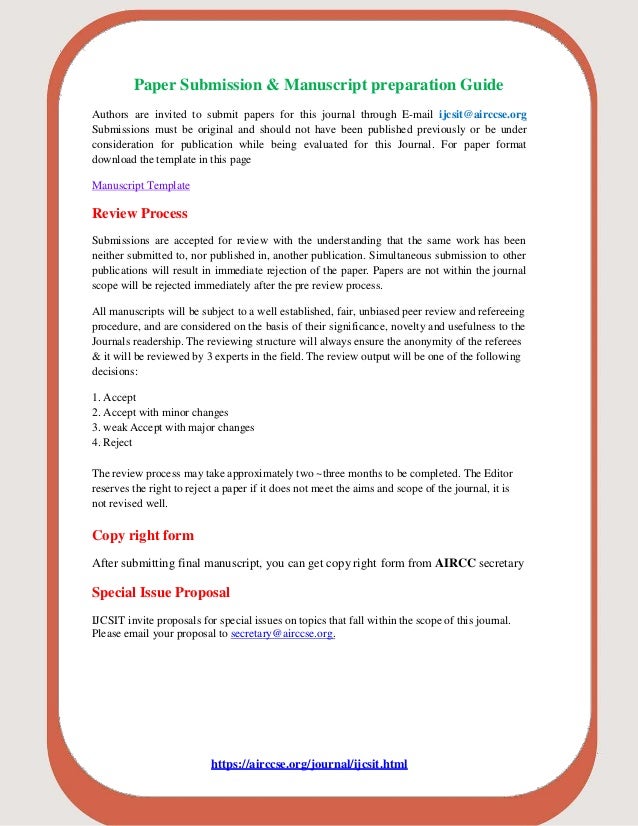 Paper Submission & Manuscript preparation Guide
Authors are invited to submit papers for this journal through E-mail ijcsit@airccse.org
Submissions must be original and should not have been published previously or be under
consideration for publication while being evaluated for this Journal. For paper format
download the template in this page
Manuscript Template
Review Process
Submissions are accepted for review with the understanding that the same work has been
neither submitted to, nor published in, another publication. Simultaneous submission to other
publications will result in immediate rejection of the paper. Papers are not within the journal
scope will be rejected immediately after the pre review process.
All manuscripts will be subject to a well established, fair, unbiased peer review and refereeing
procedure, and are considered on the basis of their significance, novelty and usefulness to the
Journals readership. The reviewing structure will always ensure the anonymity of the referees
& it will be reviewed by 3 experts in the field. The review output will be one of the following
decisions:
1. Accept
2. Accept with minor changes
3. weak Accept with major changes
4. Reject
The review process may take approximately two ~three months to be completed. The Editor
reserves the right to reject a paper if it does not meet the aims and scope of the journal, it is
not revised well.
Copy right form
After submitting final manuscript, you can get copy right form from AIRCC secretary
Special Issue Proposal
IJCSIT invite proposals for special issues on topics that fall within the scope of this journal.
Please email your proposal to secretary@airccse.org.
https://airccse.org/journal/ijcsit.html
 