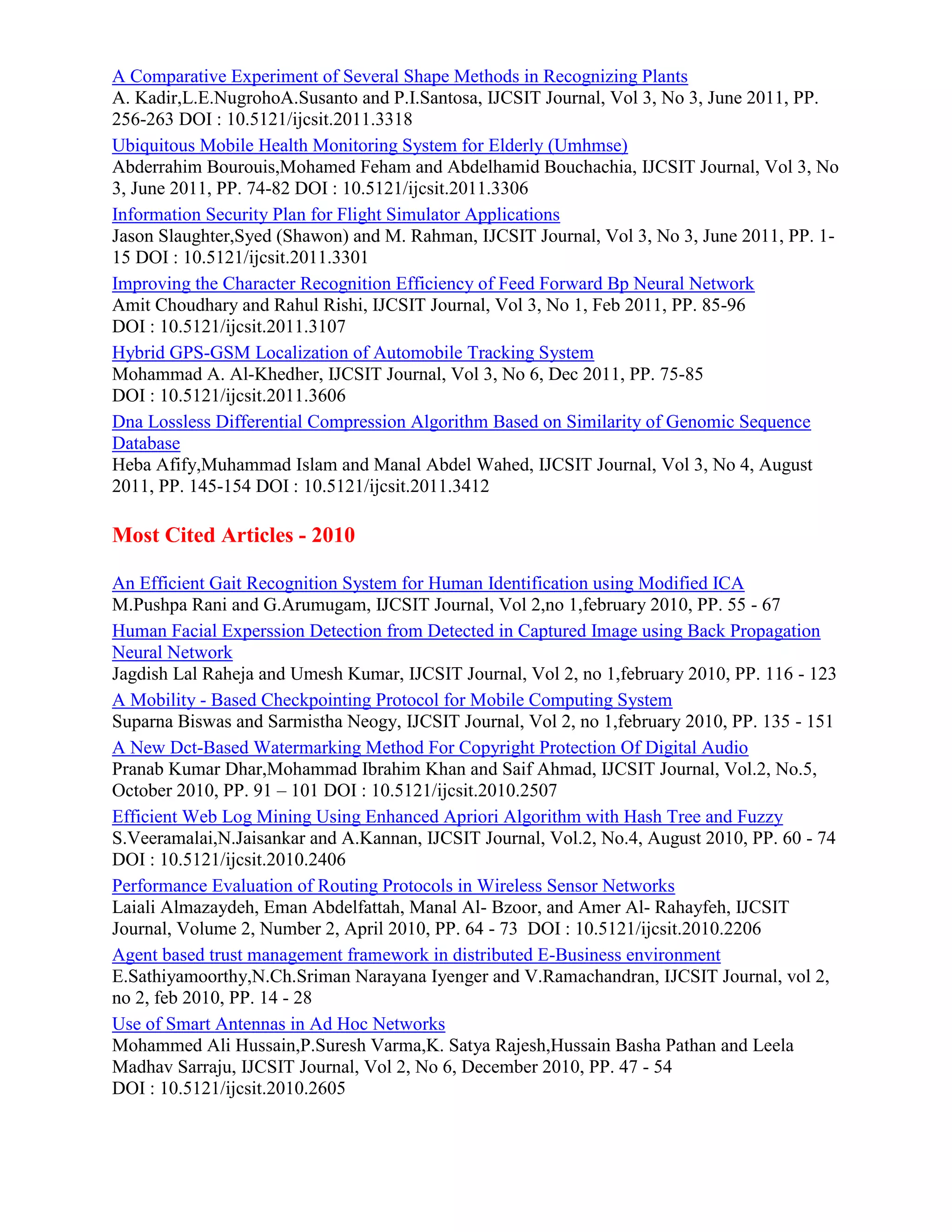 A Comparative Experiment of Several Shape Methods in Recognizing Plants
A. Kadir,L.E.NugrohoA.Susanto and P.I.Santosa, IJCSIT Journal, Vol 3, No 3, June 2011, PP.
256-263 DOI : 10.5121/ijcsit.2011.3318
Ubiquitous Mobile Health Monitoring System for Elderly (Umhmse)
Abderrahim Bourouis,Mohamed Feham and Abdelhamid Bouchachia, IJCSIT Journal, Vol 3, No
3, June 2011, PP. 74-82 DOI : 10.5121/ijcsit.2011.3306
Information Security Plan for Flight Simulator Applications
Jason Slaughter,Syed (Shawon) and M. Rahman, IJCSIT Journal, Vol 3, No 3, June 2011, PP. 1-
15 DOI : 10.5121/ijcsit.2011.3301
Improving the Character Recognition Efficiency of Feed Forward Bp Neural Network
Amit Choudhary and Rahul Rishi, IJCSIT Journal, Vol 3, No 1, Feb 2011, PP. 85-96
DOI : 10.5121/ijcsit.2011.3107
Hybrid GPS-GSM Localization of Automobile Tracking System
Mohammad A. Al-Khedher, IJCSIT Journal, Vol 3, No 6, Dec 2011, PP. 75-85
DOI : 10.5121/ijcsit.2011.3606
Dna Lossless Differential Compression Algorithm Based on Similarity of Genomic Sequence
Database
Heba Afify,Muhammad Islam and Manal Abdel Wahed, IJCSIT Journal, Vol 3, No 4, August
2011, PP. 145-154 DOI : 10.5121/ijcsit.2011.3412
Most Cited Articles - 2010
An Efficient Gait Recognition System for Human Identification using Modified ICA
M.Pushpa Rani and G.Arumugam, IJCSIT Journal, Vol 2,no 1,february 2010, PP. 55 - 67
Human Facial Experssion Detection from Detected in Captured Image using Back Propagation
Neural Network
Jagdish Lal Raheja and Umesh Kumar, IJCSIT Journal, Vol 2, no 1,february 2010, PP. 116 - 123
A Mobility - Based Checkpointing Protocol for Mobile Computing System
Suparna Biswas and Sarmistha Neogy, IJCSIT Journal, Vol 2, no 1,february 2010, PP. 135 - 151
A New Dct-Based Watermarking Method For Copyright Protection Of Digital Audio
Pranab Kumar Dhar,Mohammad Ibrahim Khan and Saif Ahmad, IJCSIT Journal, Vol.2, No.5,
October 2010, PP. 91 – 101 DOI : 10.5121/ijcsit.2010.2507
Efficient Web Log Mining Using Enhanced Apriori Algorithm with Hash Tree and Fuzzy
S.Veeramalai,N.Jaisankar and A.Kannan, IJCSIT Journal, Vol.2, No.4, August 2010, PP. 60 - 74
DOI : 10.5121/ijcsit.2010.2406
Performance Evaluation of Routing Protocols in Wireless Sensor Networks
Laiali Almazaydeh, Eman Abdelfattah, Manal Al- Bzoor, and Amer Al- Rahayfeh, IJCSIT
Journal, Volume 2, Number 2, April 2010, PP. 64 - 73 DOI : 10.5121/ijcsit.2010.2206
Agent based trust management framework in distributed E-Business environment
E.Sathiyamoorthy,N.Ch.Sriman Narayana Iyenger and V.Ramachandran, IJCSIT Journal, vol 2,
no 2, feb 2010, PP. 14 - 28
Use of Smart Antennas in Ad Hoc Networks
Mohammed Ali Hussain,P.Suresh Varma,K. Satya Rajesh,Hussain Basha Pathan and Leela
Madhav Sarraju, IJCSIT Journal, Vol 2, No 6, December 2010, PP. 47 - 54
DOI : 10.5121/ijcsit.2010.2605
 