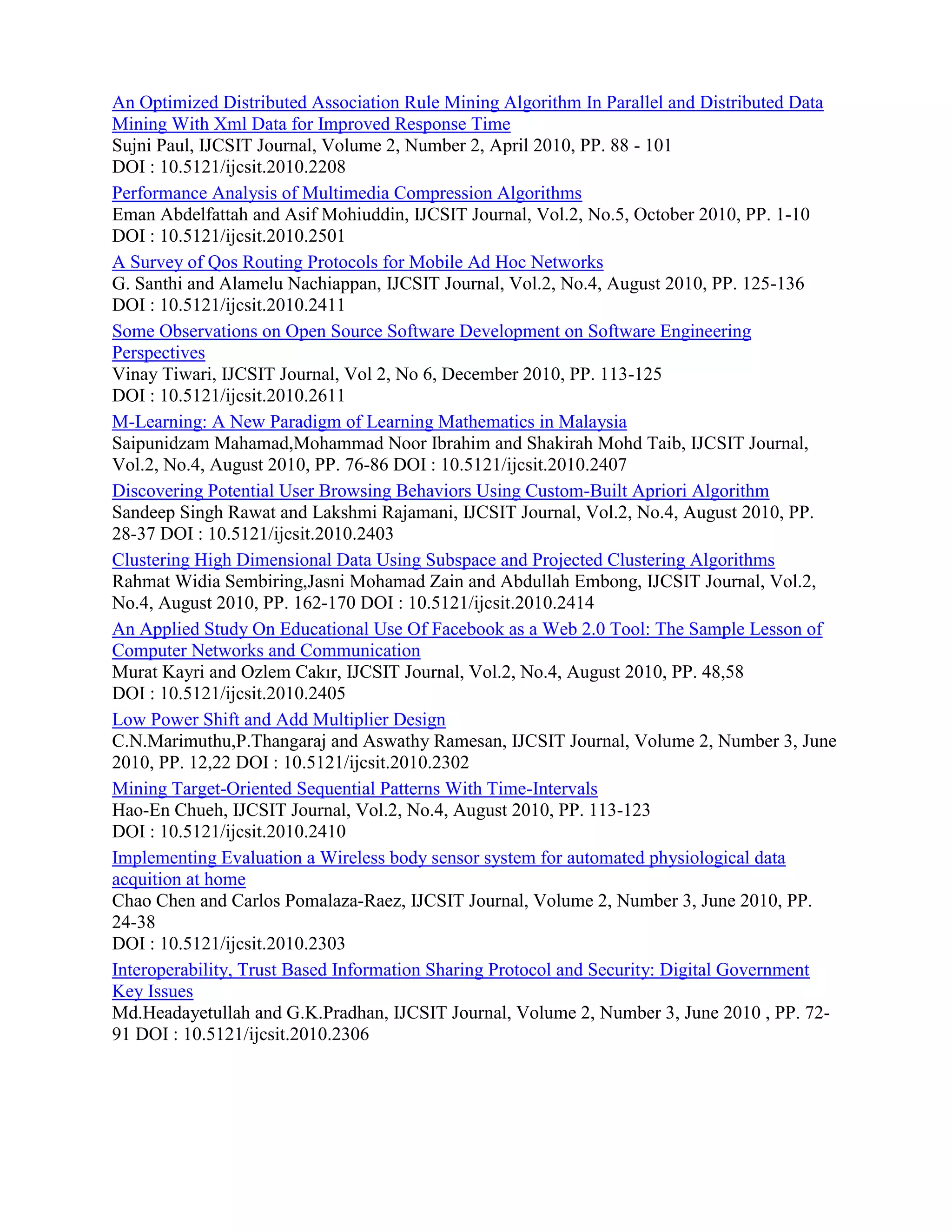 An Optimized Distributed Association Rule Mining Algorithm In Parallel and Distributed Data
Mining With Xml Data for Improved Response Time
Sujni Paul, IJCSIT Journal, Volume 2, Number 2, April 2010, PP. 88 - 101
DOI : 10.5121/ijcsit.2010.2208
Performance Analysis of Multimedia Compression Algorithms
Eman Abdelfattah and Asif Mohiuddin, IJCSIT Journal, Vol.2, No.5, October 2010, PP. 1-10
DOI : 10.5121/ijcsit.2010.2501
A Survey of Qos Routing Protocols for Mobile Ad Hoc Networks
G. Santhi and Alamelu Nachiappan, IJCSIT Journal, Vol.2, No.4, August 2010, PP. 125-136
DOI : 10.5121/ijcsit.2010.2411
Some Observations on Open Source Software Development on Software Engineering
Perspectives
Vinay Tiwari, IJCSIT Journal, Vol 2, No 6, December 2010, PP. 113-125
DOI : 10.5121/ijcsit.2010.2611
M-Learning: A New Paradigm of Learning Mathematics in Malaysia
Saipunidzam Mahamad,Mohammad Noor Ibrahim and Shakirah Mohd Taib, IJCSIT Journal,
Vol.2, No.4, August 2010, PP. 76-86 DOI : 10.5121/ijcsit.2010.2407
Discovering Potential User Browsing Behaviors Using Custom-Built Apriori Algorithm
Sandeep Singh Rawat and Lakshmi Rajamani, IJCSIT Journal, Vol.2, No.4, August 2010, PP.
28-37 DOI : 10.5121/ijcsit.2010.2403
Clustering High Dimensional Data Using Subspace and Projected Clustering Algorithms
Rahmat Widia Sembiring,Jasni Mohamad Zain and Abdullah Embong, IJCSIT Journal, Vol.2,
No.4, August 2010, PP. 162-170 DOI : 10.5121/ijcsit.2010.2414
An Applied Study On Educational Use Of Facebook as a Web 2.0 Tool: The Sample Lesson of
Computer Networks and Communication
Murat Kayri and Ozlem Cakır, IJCSIT Journal, Vol.2, No.4, August 2010, PP. 48,58
DOI : 10.5121/ijcsit.2010.2405
Low Power Shift and Add Multiplier Design
C.N.Marimuthu,P.Thangaraj and Aswathy Ramesan, IJCSIT Journal, Volume 2, Number 3, June
2010, PP. 12,22 DOI : 10.5121/ijcsit.2010.2302
Mining Target-Oriented Sequential Patterns With Time-Intervals
Hao-En Chueh, IJCSIT Journal, Vol.2, No.4, August 2010, PP. 113-123
DOI : 10.5121/ijcsit.2010.2410
Implementing Evaluation a Wireless body sensor system for automated physiological data
acquition at home
Chao Chen and Carlos Pomalaza-Raez, IJCSIT Journal, Volume 2, Number 3, June 2010, PP.
24-38
DOI : 10.5121/ijcsit.2010.2303
Interoperability, Trust Based Information Sharing Protocol and Security: Digital Government
Key Issues
Md.Headayetullah and G.K.Pradhan, IJCSIT Journal, Volume 2, Number 3, June 2010 , PP. 72-
91 DOI : 10.5121/ijcsit.2010.2306
 