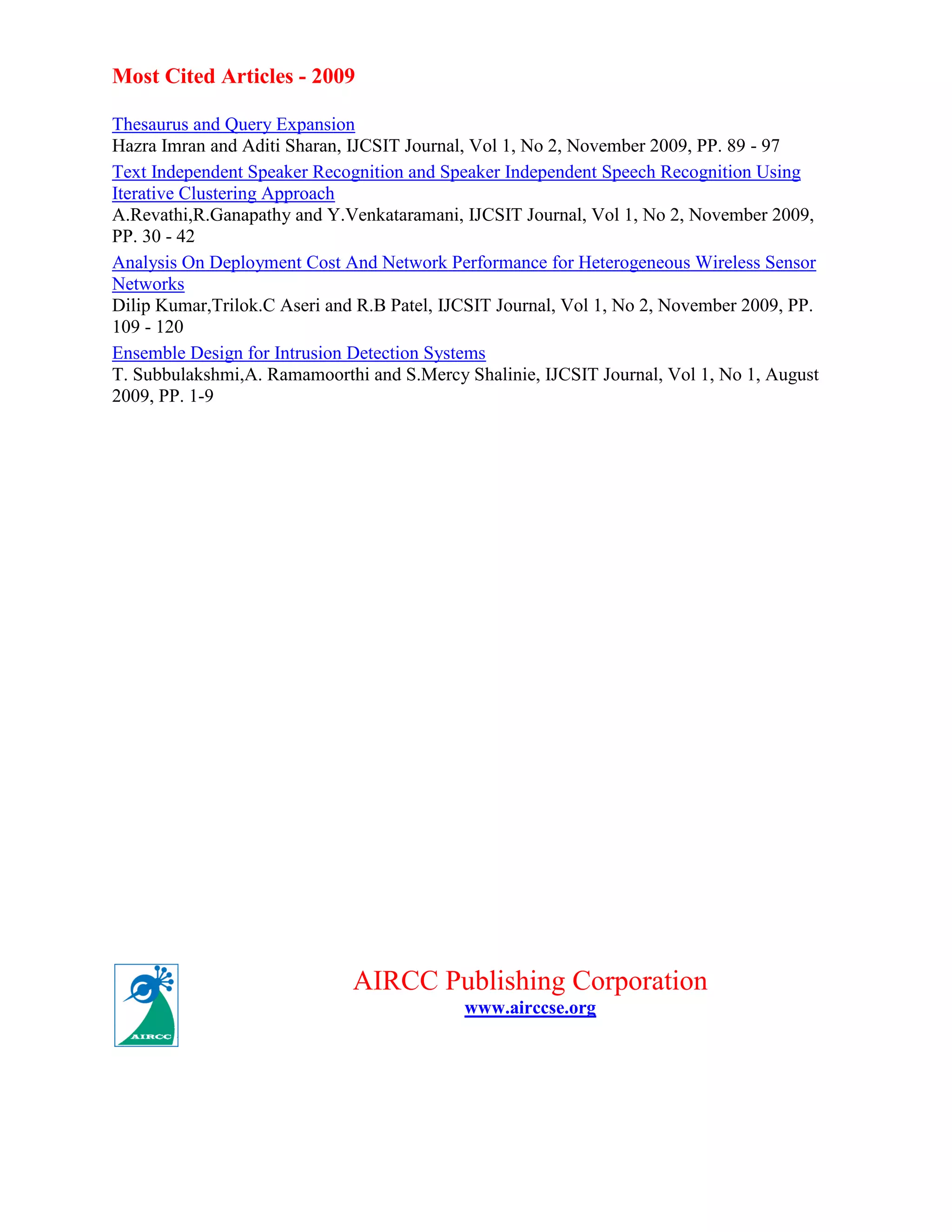 Most Cited Articles - 2009
Thesaurus and Query Expansion
Hazra Imran and Aditi Sharan, IJCSIT Journal, Vol 1, No 2, November 2009, PP. 89 - 97
Text Independent Speaker Recognition and Speaker Independent Speech Recognition Using
Iterative Clustering Approach
A.Revathi,R.Ganapathy and Y.Venkataramani, IJCSIT Journal, Vol 1, No 2, November 2009,
PP. 30 - 42
Analysis On Deployment Cost And Network Performance for Heterogeneous Wireless Sensor
Networks
Dilip Kumar,Trilok.C Aseri and R.B Patel, IJCSIT Journal, Vol 1, No 2, November 2009, PP.
109 - 120
Ensemble Design for Intrusion Detection Systems
T. Subbulakshmi,A. Ramamoorthi and S.Mercy Shalinie, IJCSIT Journal, Vol 1, No 1, August
2009, PP. 1-9
AIRCC Publishing Corporation
www.airccse.org
 