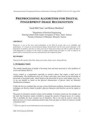 International Journal of Computational Science and Information Technology (IJCSITY) Vol.6, No.1/2/3, August 2018
DOI: 10.5121/ijcsity.2018.6301 1
PREPROCESSING ALGORITHM FOR DIGITAL
FINGERPRINT IMAGE RECOGNITION
Farah Dhib Tatar1
and Mohsen Machhout2
1
Department of Electrical Engineering
National school of the studies of engineer of Tunis, Tunis, Tunisia
2
Faculty of Sciences of Monastir, Monastir, Tunisia
ABSTRACT
Biometrics is one of the most used technologies in the field of security due to its reliability and
performance. It is based on several physical human characteristics but the most used technology is the
fingerprint recognition, and since we must carry out an image processing to be able to exploit the data in
each fingerprint we propose in this article an image preprocessing procedure in order to improve its
quality before extracting the necessary information for the comparison phase.
KEYWORDS
Fingerprint Recognition Algorithm; Image processing; Image sensor; Image filtering
1. INTRODUCTION
The reliable identification of people is becoming more and more necessary to solve problems of
access and identity theft [1].
Access control is a requirement especially to sensitive places that require a high level of
confidentiality. The identification keys are of three main types: keys based on the knowledge of
passwords or encrypted codes, others based on the possession of access cards badges, keys, etc.,
or we can identify us based on the physical characteristics of person: these are biometric
identification techniques
Unlike the first two methods that can pose serious falsification problems, biometric identification
techniques are directly related to people's physical characters and therefore can not be copied or
desired.
The goals of a biometric security system can be multiple. A security system can, for example, use
the tools that biometrics makes available to manage the security of logical access of a system.
This is probably the most common use of biometrics. But it can also be used to secure the
physical access of a room containing sensitive data, from any place on which we choose to install
a biometric lock*.
------
*: http://www.agent-de-securite.be/biometrie/securite_biometrique.html
 
