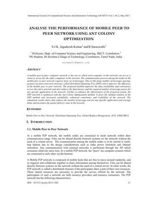 International Journal of Computational Science and Information Technology (IJCSITY) Vol.1, No.2, May 2013
DOI : 10.5121/ijcsity.2013.1202 13
ANALYSE THE PERFORMANCE OF MOBILE PEER TO
PEER NETWORK USING ANT COLONY
OPTIMIZATION
S.J.K. Jagadeesh Kumar1
and R.Saraswathi2
1
Professor, Dept. of Computer Science and Engineering, SKCT, Coimbatore.2
PG Student, Sri Krishna College of Technology, Coimbatore, Tamil Nadu, India
surswathi@gmail.com
ABSTRACT
A mobile peer-to-peer computer network is the one in which each computer in the network can act as a
client or server for the other computers in the network. The communication process among the nodes in the
mobile peer to peer network requires more no of messages. Due to this large number of messages passing,
propose an interconnection structure called distributed Spanning Tree (DST) and it improves the efficiency
of the mobile peer to peer network. The proposed method improves the data availability and consistency
across the entire network and also reduces the data latency and the required number of message passes for
any specific application in the network. Further to enhance the effectiveness of the proposed system, the
DST network is optimized with the Ant Colony Optimization method. It gives the optimal solution of the
DST method and increased availability, enhanced consistency and scalability of the network. The
simulation results shows that reduces the number of message sent for any specific application and average
delay and increases the packet delivery ratio in the network.
KEYWORDS
Mobile Peer to Peer Network, Distributed Spanning Tree, Global Replica Management, ACO, LRM,ORCS.
1. INTRODUCTION
1.1. Mobile Peer to Peer Network
In a mobile P2P network, the mobile nodes are connected in mesh network within their
communication range. Files can be shared directly between systems on the network without the
need of a central server. The communication among the mobile nodes is to be carried in multi-
hop fashion due to the design considerations such as radio power limitation and channel
utilization. Any communication with external networks is performed through the AP which
consumes relatively more time. In a mobile P2P network, the "peers" are computer systems which
are connected to each other via the Internet.
A Mobile P2P network is composed of mobile hosts that are free to move around randomly, and
to organize and collaborate together to share information among themselves. Files can be shared
directly between systems on the network without the need of a central server. In other words, the
P2P network is called a distributed structure if the participants share a part of their own resources.
These shared resources are necessary to provide the service offered by the network. The
participants of such a network are both resource providers and resource consumers. The P2P
network has the following characteristics:
 