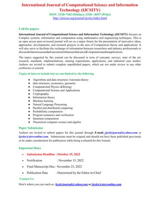 International Journal of Computational Science and Information
Technology (IJCSITY)
ISSN: 2320-7442 (Online); 2320 - 8457 (Print)
http://airccse.org/journal/ijcsity/index.html
Call for papers
International Journal of Computational Science and Information Technology (IJCSITY) focuses on
Complex systems, information and computation using mathematics and engineering techniques. This is
an open access peer-reviewed journal will act as a major forum for the presentation of innovative ideas,
approaches, developments, and research projects in the area of Computation theory and applications. It
will also serve to facilitate the exchange of information between researchers and industry professionals to
discussthelatestissuesandadvancementintheareaofadvancedComputationanditsapplications.
The topics suggested by this journal can be discussed in term of concepts, surveys, state of the art,
research, standards, implementations, running experiments, applications, and industrial case studies.
Authors are invited to submit complete unpublished papers, which are not under review in any other
conference or journal.
Topics of interest include but are not limited to, the following
● Algorithms and data structures Automata theory
● data structures, economics, geometry
● Computational Physics &Biology
● Computational Science and Applications
● Cryptography
● Information theory
● Machine learning
● Natural Language Processing
● Parallel and distributed computing
● Probabilistic computation
● Program semantics and verification
● Quantum computation
● Theoretical computer science and algebra
Paper Submission
Authors are invited to submit papers for this journal through E-mail: ijcsityjournal@yahoo.com or
ijcsity@aircconline.com. Submissions must be original and should not have been published previously
or be under consideration for publication while being evaluated for this Journal.
Important Dates
 Submission Deadline : October 15, 2022
 Notification : November 15, 2022
 Final Manuscript Due : November 23, 2022
 Publication Date : Determined by the Editor-in-Chief
Contact Us:
Here's where you can reach us: ijcsityjournal@yahoo.com or ijcsity@aircconline.com
 