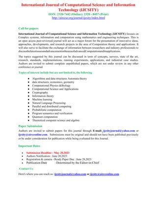 International Journal of Computational Science and Information
Technology (IJCSITY)
ISSN: 2320-7442 (Online); 2320 - 8457 (Print)
http://airccse.org/journal/ijcsity/index.html
Call for papers
International Journal of Computational Science and Information Technology (IJCSITY) focuses on
Complex systems, information and computation using mathematics and engineering techniques. This is
an open access peer-reviewed journal will act as a major forum for the presentation of innovative ideas,
approaches, developments, and research projects in the area of Computation theory and applications. It
will also serve to facilitate the exchange of information between researchers and industry professionals to
discussthelatestissuesandadvancementintheareaofadvancedComputationanditsapplications.
The topics suggested by this journal can be discussed in term of concepts, surveys, state of the art,
research, standards, implementations, running experiments, applications, and industrial case studies.
Authors are invited to submit complete unpublished papers, which are not under review in any other
conference or journal.
Topics of interest include but are not limited to, the following
● Algorithms and data structures Automata theory
● data structures, economics, geometry
● Computational Physics &Biology
● Computational Science and Applications
● Cryptography
● Information theory
● Machine learning
● Natural Language Processing
● Parallel and distributed computing
● Probabilistic computation
● Program semantics and verification
● Quantum computation
● Theoretical computer science and algebra
Paper Submission
Authors are invited to submit papers for this journal through E-mail: ijcsityjournal@yahoo.com or
ijcsity@aircconline.com. Submissions must be original and should not have been published previously
or be under consideration for publication while being evaluated for this Journal.
Important Dates
 Submission Deadline : May 20,2023
 Authors Notification : June 20,2023
 Registration & camera - Ready Paper Due : June 28,2023
 Publication Date : Determined by the Editor-in-Chief
Contact Us:
Here's where you can reach us: ijcsityjournal@yahoo.com or ijcsity@aircconline.com
 